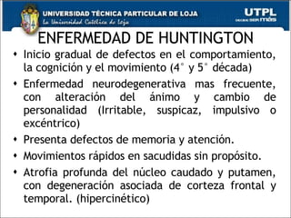 ENFERMEDAD DE HUNTINGTON Inicio gradual de defectos en el comportamiento, la cognición y el movimiento (4° y 5° década) Enfermedad neurodegenerativa mas frecuente, con alteración del ánimo y cambio de personalidad (Irritable, suspicaz, impulsivo o excéntrico) Presenta defectos de memoria y atención.  Movimientos rápidos en sacudidas sin propósito.  Atrofia profunda del núcleo caudado y putamen, con degeneración asociada de corteza frontal y temporal. (hipercinético) 