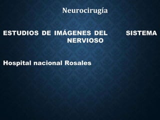 Neurocirugía
ESTUDIOS DE IMÁGENES DEL SISTEMA
NERVIOSO
Hospital nacional Rosales
 