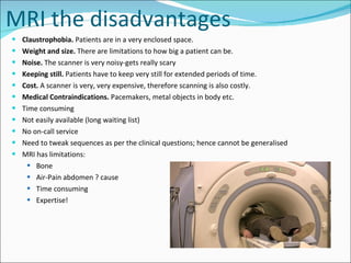 MRI the disadvantages Claustrophobia.  Patients are in a very enclosed space. Weight and size.  There are limitations to how big a patient can be. Noise.  The scanner is very noisy-gets really scary Keeping still.  Patients have to keep very still for extended periods of time. Cost.  A scanner is very, very expensive, therefore scanning is also costly. Medical Contraindications.  Pacemakers, metal objects in body etc. Time consuming Not easily available (long waiting list) No on-call service Need to tweak sequences as per the clinical questions; hence cannot be generalised MRI has limitations: Bone Air-Pain abdomen ? cause Time consuming Expertise! 