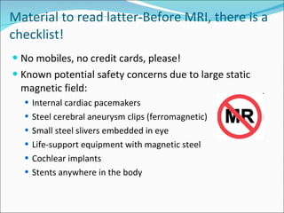 Material to read latter- Before MRI, there is a checklist! No mobiles, no credit cards, please! Known potential safety concerns due to large static magnetic field: Internal cardiac pacemakers Steel cerebral aneurysm clips (ferromagnetic) Small steel slivers embedded in eye Life-support equipment with magnetic steel Cochlear implants Stents anywhere in the body 
