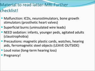 Material to read latter-MRI Further checklist! Malfunction: ICDs, neurostimulators, bone growth stimulators (prosthetic heart valves) Superficial burns (uninsulated wire leads) NEED sedation: infants, younger peds, agitated adults (claustrophobia) Precautions: magnetic plastic cards, watches, hearing aids, ferromagnetic steel objects (LEAVE OUTSIDE) Loud noise (long-term hearing loss) Pregnancy! 