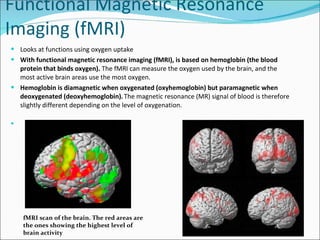 Functional Magnetic Resonance Imaging (fMRI)  Looks at functions using oxygen uptake With functional magnetic resonance imaging (fMRI), is based on hemoglobin (the blood protein that binds oxygen).  The fMRI can measure the oxygen used by the brain, and the most active brain areas use the most oxygen.  Hemoglobin is diamagnetic when oxygenated (oxyhemoglobin) but paramagnetic when deoxygenated (deoxyhemoglobin).   The magnetic resonance (MR) signal of blood is therefore slightly different depending on the level of oxygenation.  fMRI scan of the brain. The red areas are the ones showing the highest level of brain activity 