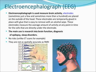 Electroencephalograph (EEG) Electroencephalograph is used measure brain activity ,  electrodes  (sometimes just a few and sometimes more than a hundred) are placed on the outside of the head. These electrodes are temporarily glued in place with glue that is easy to remove with an alcohol wipe. These electrodes measure the average amount of activity at any point in time for the cells that are directly under the electrode.  The main use is research into brain function, diagnosis of epilepsy, sleep disorders. No risks (unlike CT scans for example) They are not as spatially accurate as fMRI 