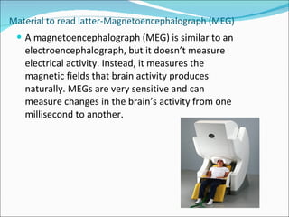 Material to read latter-Magnetoencephalograph (MEG) A magnetoencephalograph (MEG) is similar to an electroencephalograph, but it doesn’t measure electrical activity. Instead, it measures the magnetic fields that brain activity produces naturally. MEGs are very sensitive and can measure changes in the brain’s activity from one millisecond to another.  