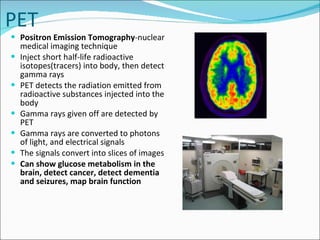 PET Positron Emission Tomography -nuclear medical imaging technique Inject short half-life radioactive isotopes(tracers) into body, then detect gamma rays PET detects the radiation emitted from radioactive substances injected into the body Gamma rays given off are detected by PET Gamma rays are converted to photons of light, and electrical signals The signals convert into slices of images Can show glucose metabolism in the brain, detect cancer, detect dementia and seizures, map brain function 