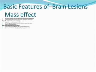 Structure departed from normal position due to intracranial lesion Commonly found in tumors, hematoma, infarction, abscess, etc Signs of supratentorial space-occupying    Displaced or compressed ventricle Narrowing or occlusion of ipsilateral cerebral sulcus and cistern Shift of midline structures Signs of infratentorial space-occupying Deformation and shift of fourth ventricle and brainstem  Ventricular dilatation caused by CSF pathway obstruction Basic Features of  Brain Lesions  Mass effect  