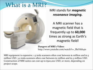 What is a MRI? MRI stands for  magnetic resonance imaging. A MRI scanner has a magnetic field that is frequently up to  60,000  times as strong as Earth’s magnetic field! MRI equipment is expensive. 1.5 tesla scanners often cost between $1 million and $1.5 million USD. 3.0 tesla scanners often cost between $2 million and $2.3 million USD. Construction of MRI suites can cost up to $500,000 USD, or more, depending on project scope. Dangers of MRI's Video:  http://www.youtube.com/watch?v=_lBxYtkh4ts 