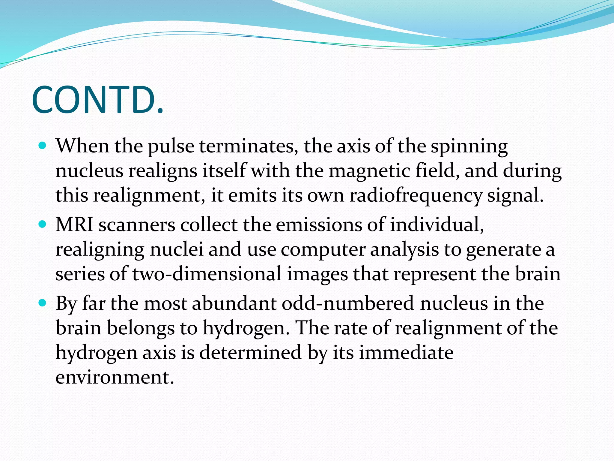 CONTD. 
 When the pulse terminates, the axis of the spinning 
nucleus realigns itself with the magnetic field, and during 
this realignment, it emits its own radiofrequency signal. 
 MRI scanners collect the emissions of individual, 
realigning nuclei and use computer analysis to generate a 
series of two-dimensional images that represent the brain 
 By far the most abundant odd-numbered nucleus in the 
brain belongs to hydrogen. The rate of realignment of the 
hydrogen axis is determined by its immediate 
environment. 
 