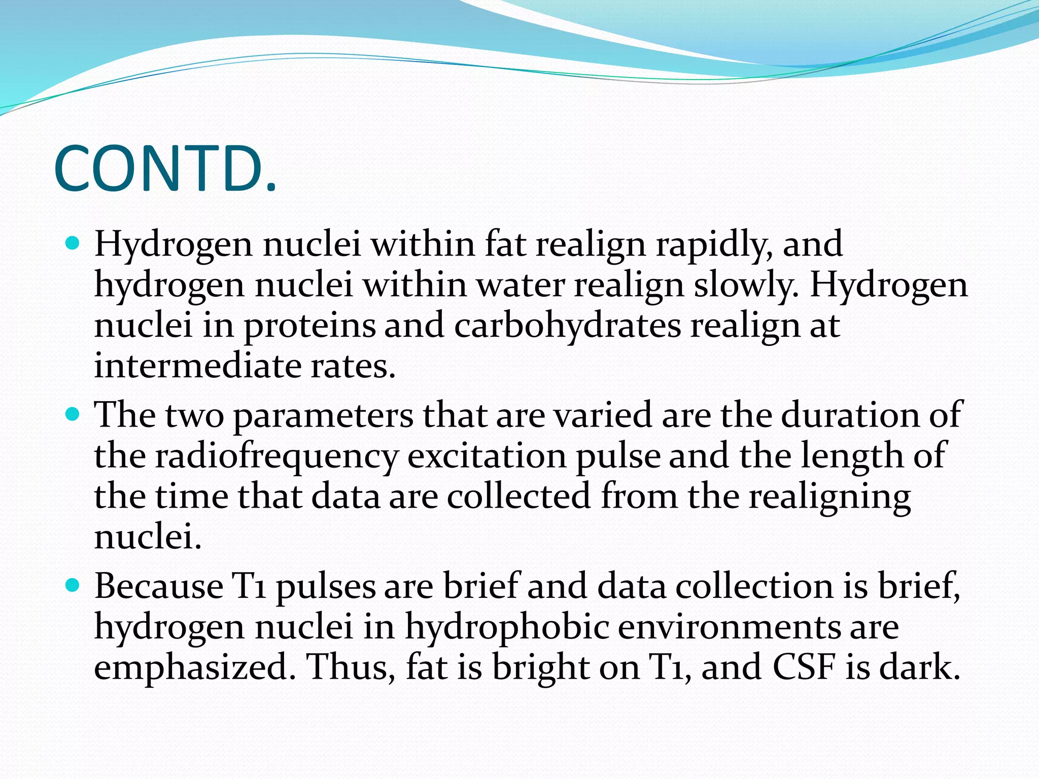 CONTD. 
 Hydrogen nuclei within fat realign rapidly, and 
hydrogen nuclei within water realign slowly. Hydrogen 
nuclei in proteins and carbohydrates realign at 
intermediate rates. 
 The two parameters that are varied are the duration of 
the radiofrequency excitation pulse and the length of 
the time that data are collected from the realigning 
nuclei. 
 Because T1 pulses are brief and data collection is brief, 
hydrogen nuclei in hydrophobic environments are 
emphasized. Thus, fat is bright on T1, and CSF is dark. 
 