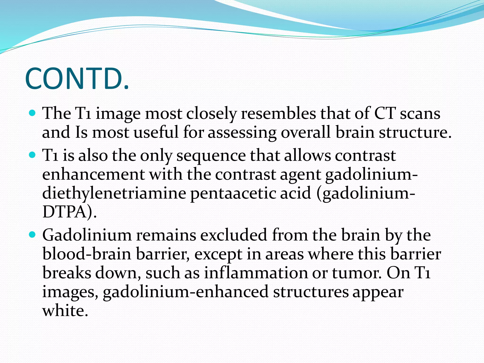 CONTD. 
 The T1 image most closely resembles that of CT scans 
and Is most useful for assessing overall brain structure. 
 T1 is also the only sequence that allows contrast 
enhancement with the contrast agent gadolinium-diethylenetriamine 
pentaacetic acid (gadolinium- 
DTPA). 
 Gadolinium remains excluded from the brain by the 
blood-brain barrier, except in areas where this barrier 
breaks down, such as inflammation or tumor. On T1 
images, gadolinium-enhanced structures appear 
white. 
 