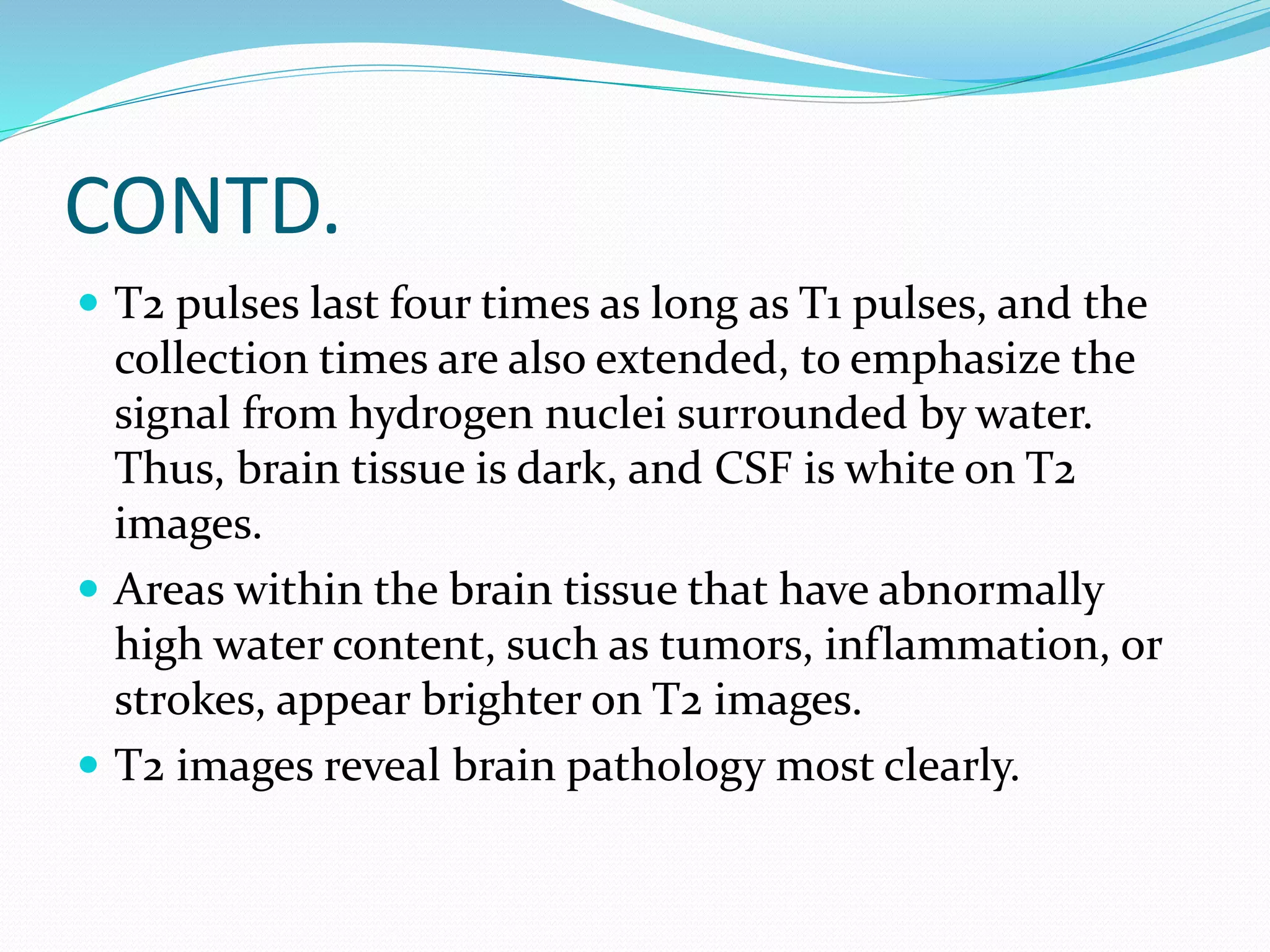 CONTD. 
 T2 pulses last four times as long as T1 pulses, and the 
collection times are also extended, to emphasize the 
signal from hydrogen nuclei surrounded by water. 
Thus, brain tissue is dark, and CSF is white on T2 
images. 
 Areas within the brain tissue that have abnormally 
high water content, such as tumors, inflammation, or 
strokes, appear brighter on T2 images. 
 T2 images reveal brain pathology most clearly. 
 