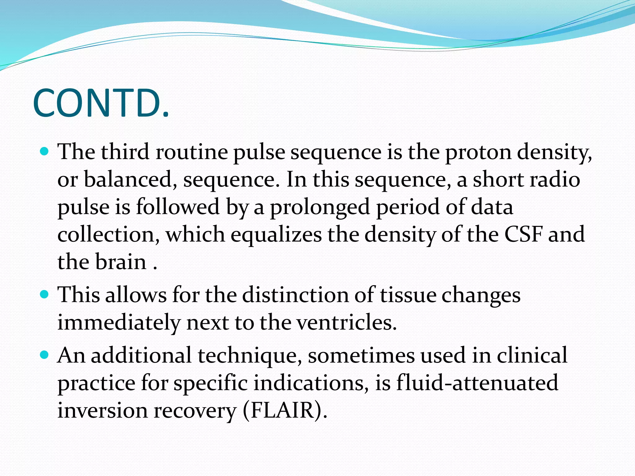 CONTD. 
 The third routine pulse sequence is the proton density, 
or balanced, sequence. In this sequence, a short radio 
pulse is followed by a prolonged period of data 
collection, which equalizes the density of the CSF and 
the brain . 
 This allows for the distinction of tissue changes 
immediately next to the ventricles. 
 An additional technique, sometimes used in clinical 
practice for specific indications, is fluid-attenuated 
inversion recovery (FLAIR). 
 