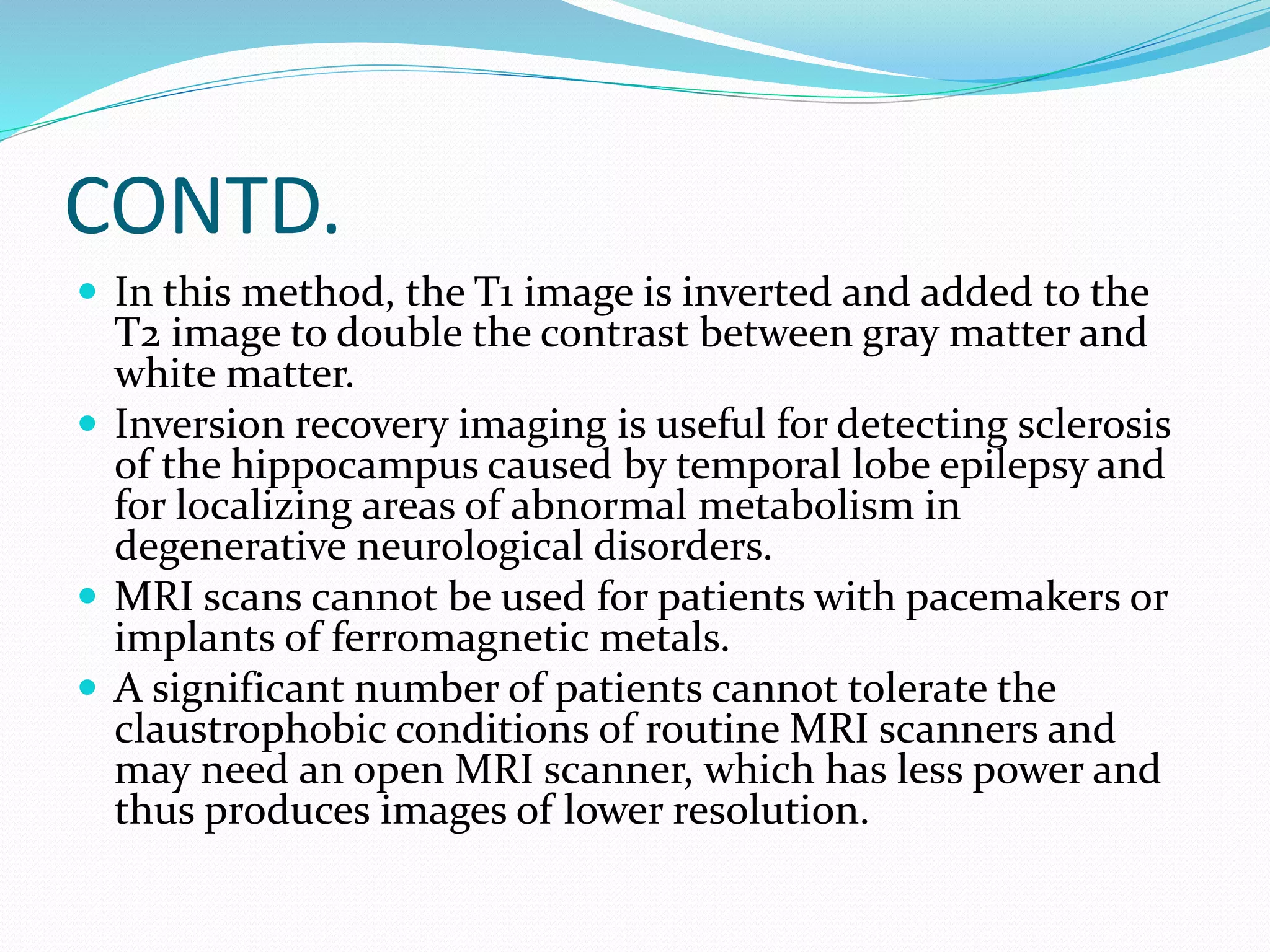 CONTD. 
 In this method, the T1 image is inverted and added to the 
T2 image to double the contrast between gray matter and 
white matter. 
 Inversion recovery imaging is useful for detecting sclerosis 
of the hippocampus caused by temporal lobe epilepsy and 
for localizing areas of abnormal metabolism in 
degenerative neurological disorders. 
 MRI scans cannot be used for patients with pacemakers or 
implants of ferromagnetic metals. 
 A significant number of patients cannot tolerate the 
claustrophobic conditions of routine MRI scanners and 
may need an open MRI scanner, which has less power and 
thus produces images of lower resolution. 
 