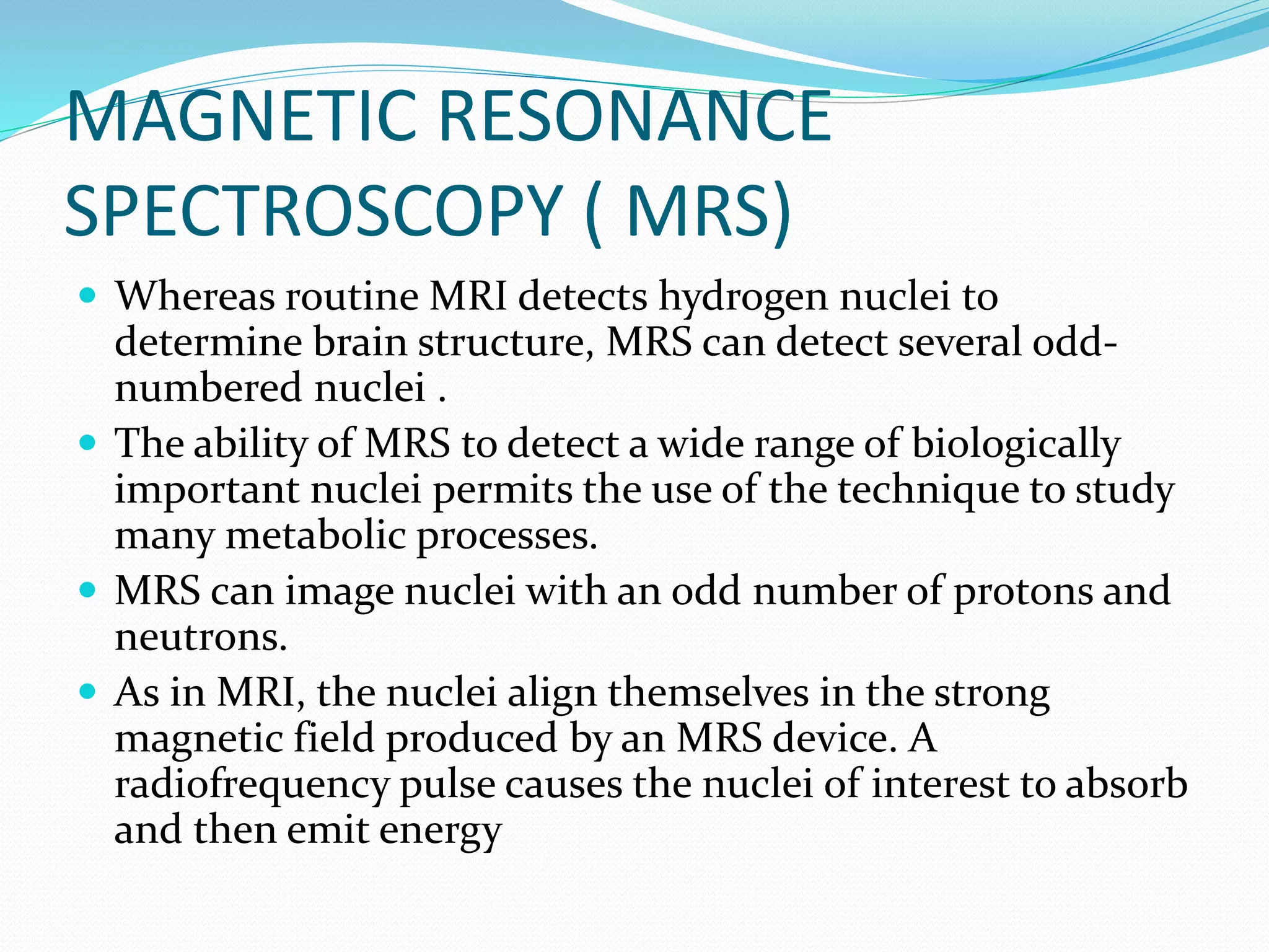MAGNETIC RESONANCE 
SPECTROSCOPY ( MRS) 
 Whereas routine MRI detects hydrogen nuclei to 
determine brain structure, MRS can detect several odd-numbered 
nuclei . 
 The ability of MRS to detect a wide range of biologically 
important nuclei permits the use of the technique to study 
many metabolic processes. 
 MRS can image nuclei with an odd number of protons and 
neutrons. 
 As in MRI, the nuclei align themselves in the strong 
magnetic field produced by an MRS device. A 
radiofrequency pulse causes the nuclei of interest to absorb 
and then emit energy 
 
