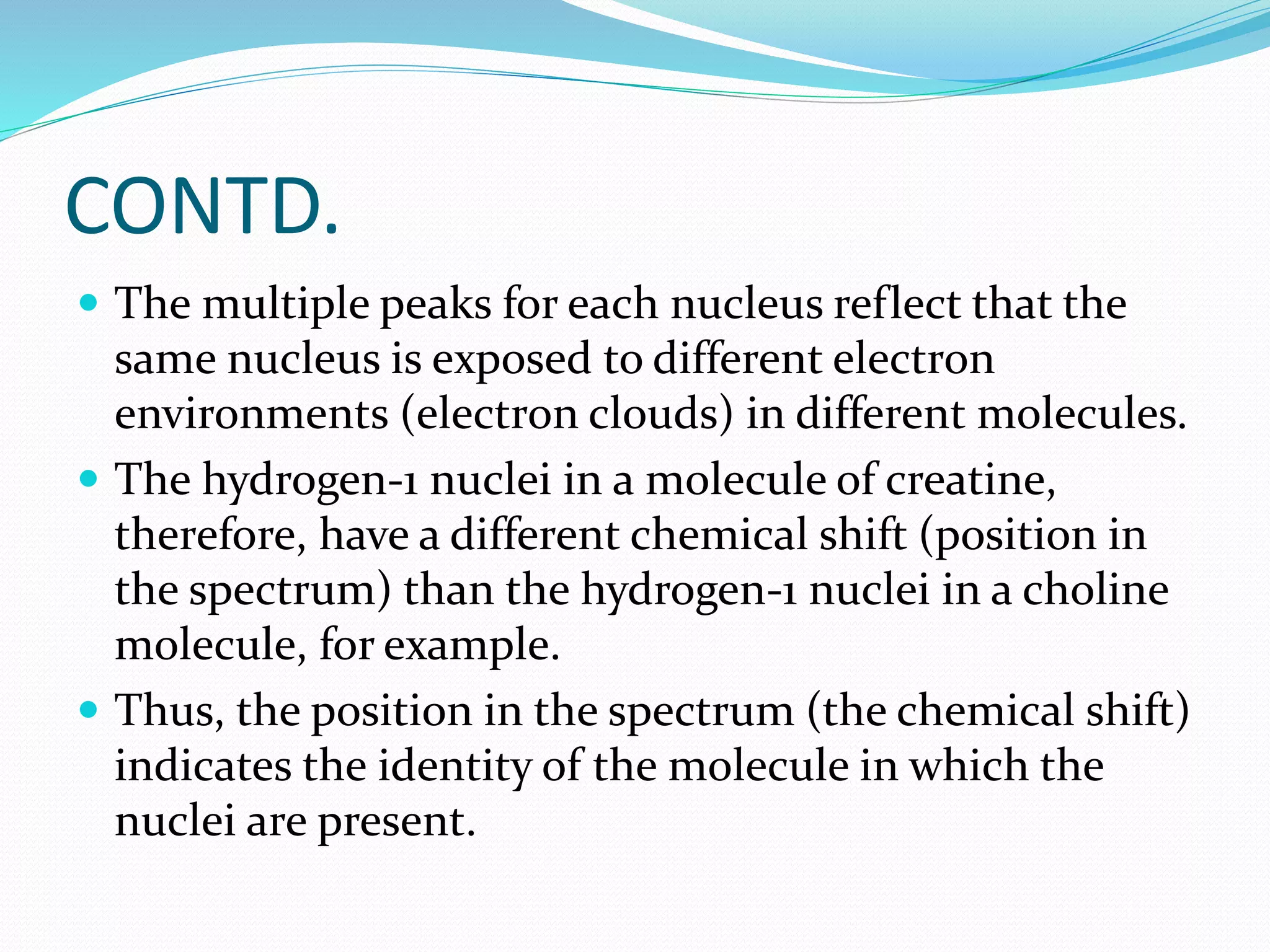 CONTD. 
 The multiple peaks for each nucleus reflect that the 
same nucleus is exposed to different electron 
environments (electron clouds) in different molecules. 
 The hydrogen-1 nuclei in a molecule of creatine, 
therefore, have a different chemical shift (position in 
the spectrum) than the hydrogen-1 nuclei in a choline 
molecule, for example. 
 Thus, the position in the spectrum (the chemical shift) 
indicates the identity of the molecule in which the 
nuclei are present. 
 