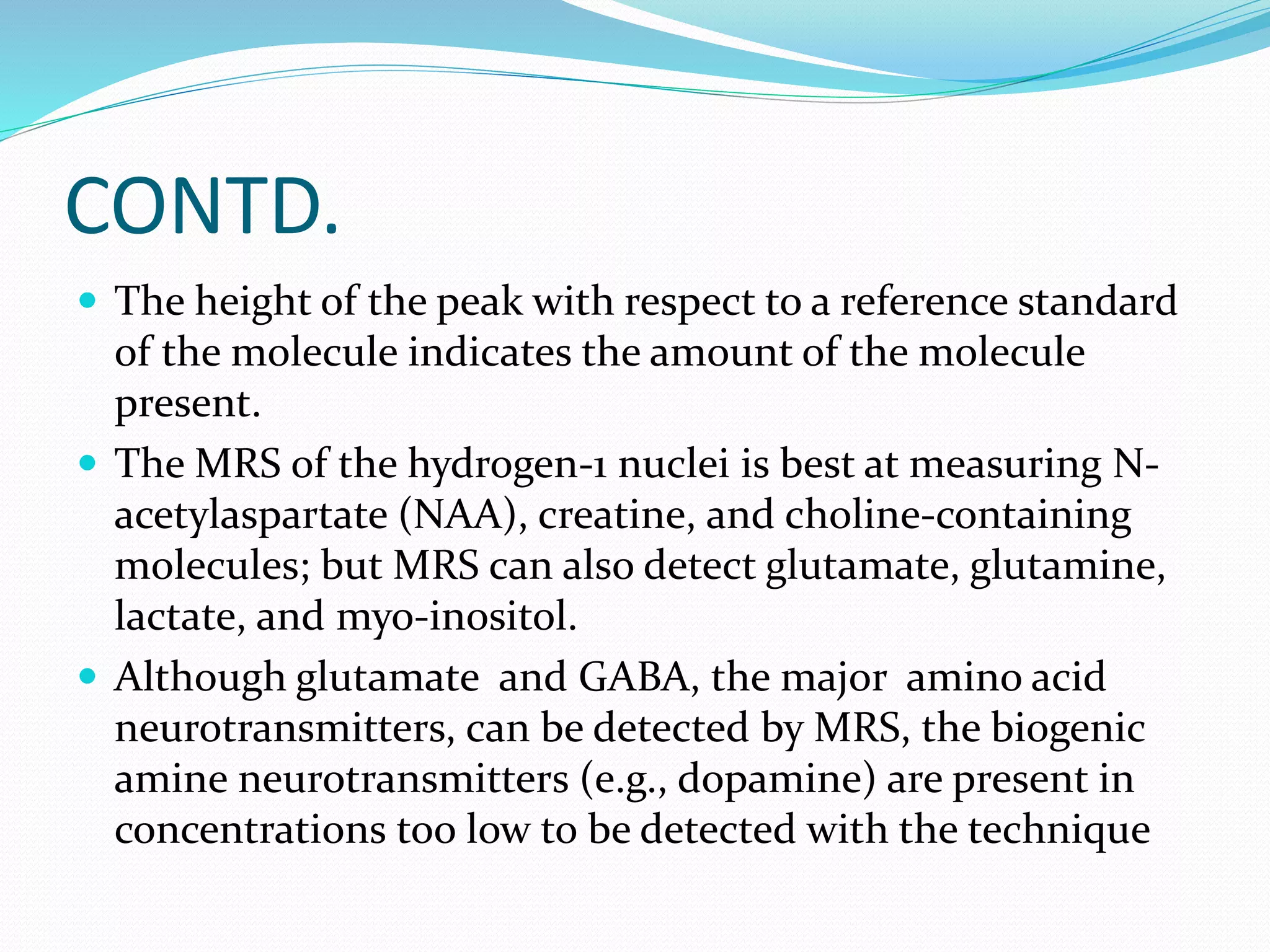CONTD. 
 The height of the peak with respect to a reference standard 
of the molecule indicates the amount of the molecule 
present. 
 The MRS of the hydrogen-1 nuclei is best at measuring N-acetylaspartate 
(NAA), creatine, and choline-containing 
molecules; but MRS can also detect glutamate, glutamine, 
lactate, and myo-inositol. 
 Although glutamate and GABA, the major amino acid 
neurotransmitters, can be detected by MRS, the biogenic 
amine neurotransmitters (e.g., dopamine) are present in 
concentrations too low to be detected with the technique 
 