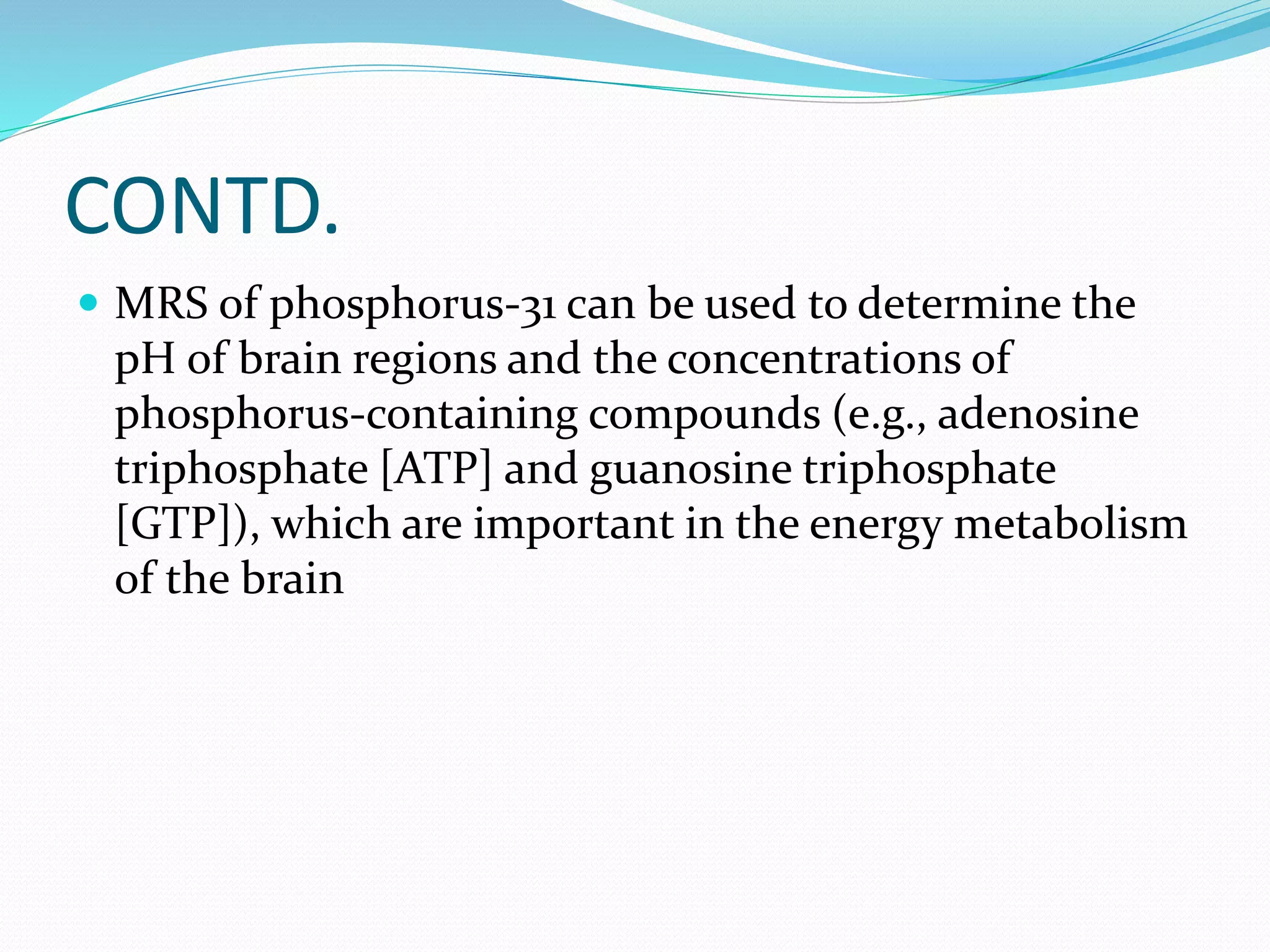CONTD. 
 MRS of phosphorus-31 can be used to determine the 
pH of brain regions and the concentrations of 
phosphorus-containing compounds (e.g., adenosine 
triphosphate [ATP] and guanosine triphosphate 
[GTP]), which are important in the energy metabolism 
of the brain 
 