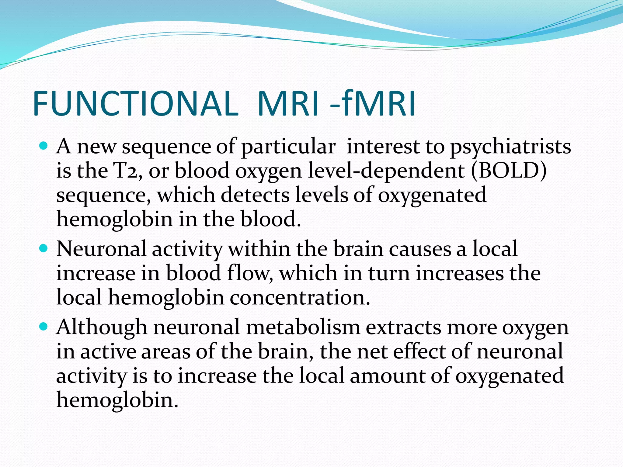 FUNCTIONAL MRI -fMRI 
 A new sequence of particular interest to psychiatrists 
is the T2, or blood oxygen level-dependent (BOLD) 
sequence, which detects levels of oxygenated 
hemoglobin in the blood. 
 Neuronal activity within the brain causes a local 
increase in blood flow, which in turn increases the 
local hemoglobin concentration. 
 Although neuronal metabolism extracts more oxygen 
in active areas of the brain, the net effect of neuronal 
activity is to increase the local amount of oxygenated 
hemoglobin. 
 