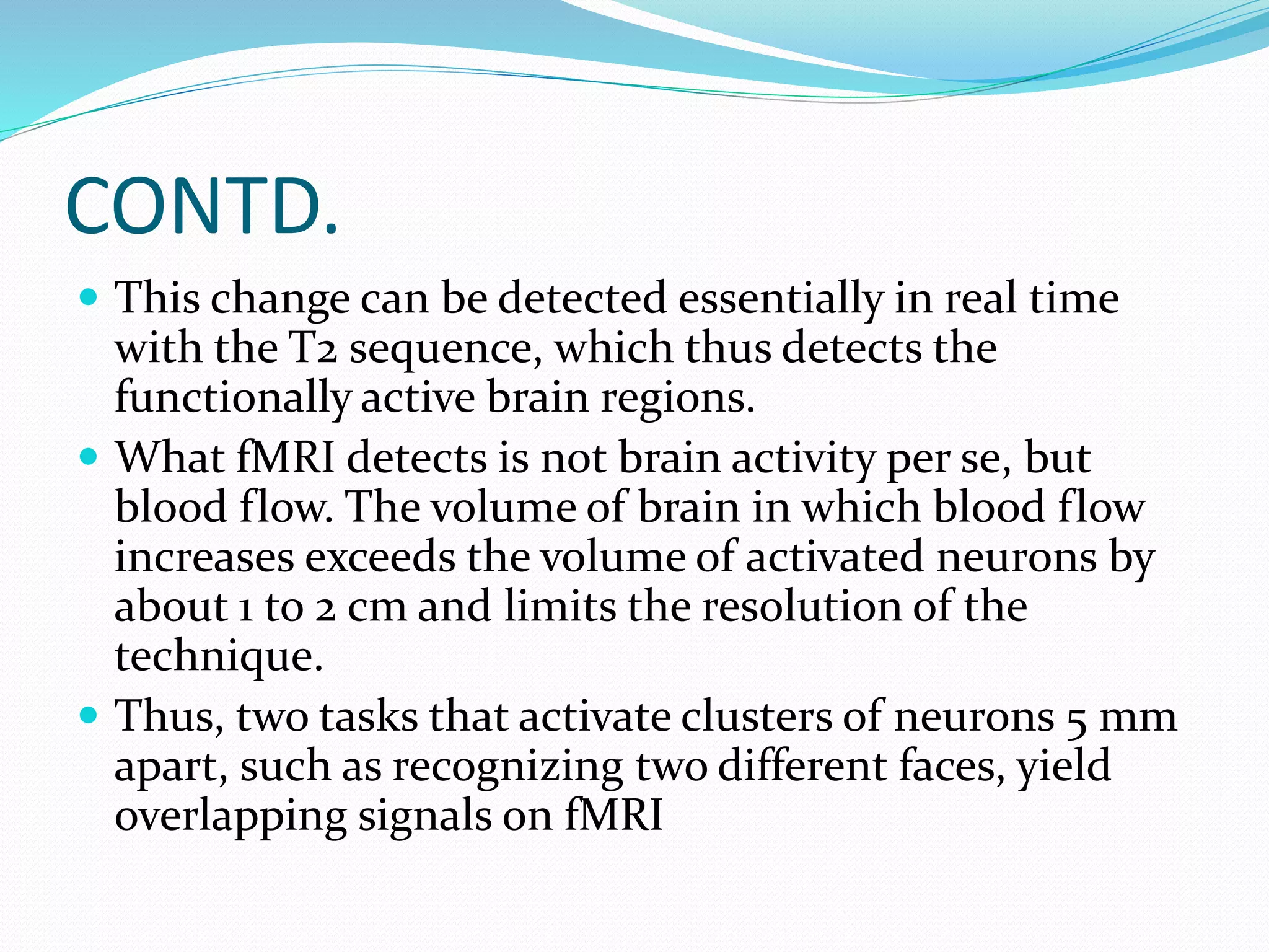CONTD. 
 This change can be detected essentially in real time 
with the T2 sequence, which thus detects the 
functionally active brain regions. 
 What fMRI detects is not brain activity per se, but 
blood flow. The volume of brain in which blood flow 
increases exceeds the volume of activated neurons by 
about 1 to 2 cm and limits the resolution of the 
technique. 
 Thus, two tasks that activate clusters of neurons 5 mm 
apart, such as recognizing two different faces, yield 
overlapping signals on fMRI 
 