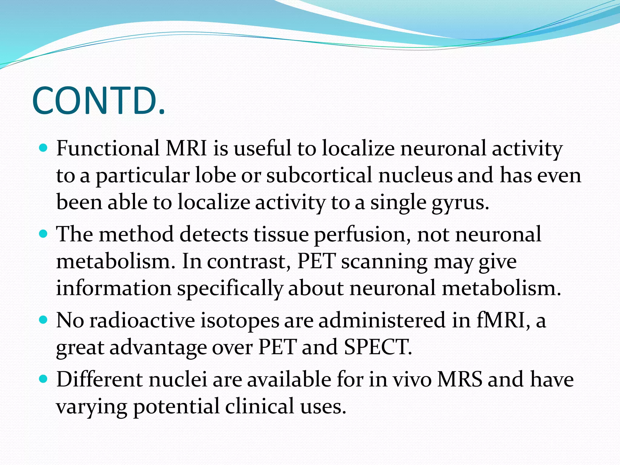 CONTD. 
 Functional MRI is useful to localize neuronal activity 
to a particular lobe or subcortical nucleus and has even 
been able to localize activity to a single gyrus. 
 The method detects tissue perfusion, not neuronal 
metabolism. In contrast, PET scanning may give 
information specifically about neuronal metabolism. 
 No radioactive isotopes are administered in fMRI, a 
great advantage over PET and SPECT. 
 Different nuclei are available for in vivo MRS and have 
varying potential clinical uses. 
 