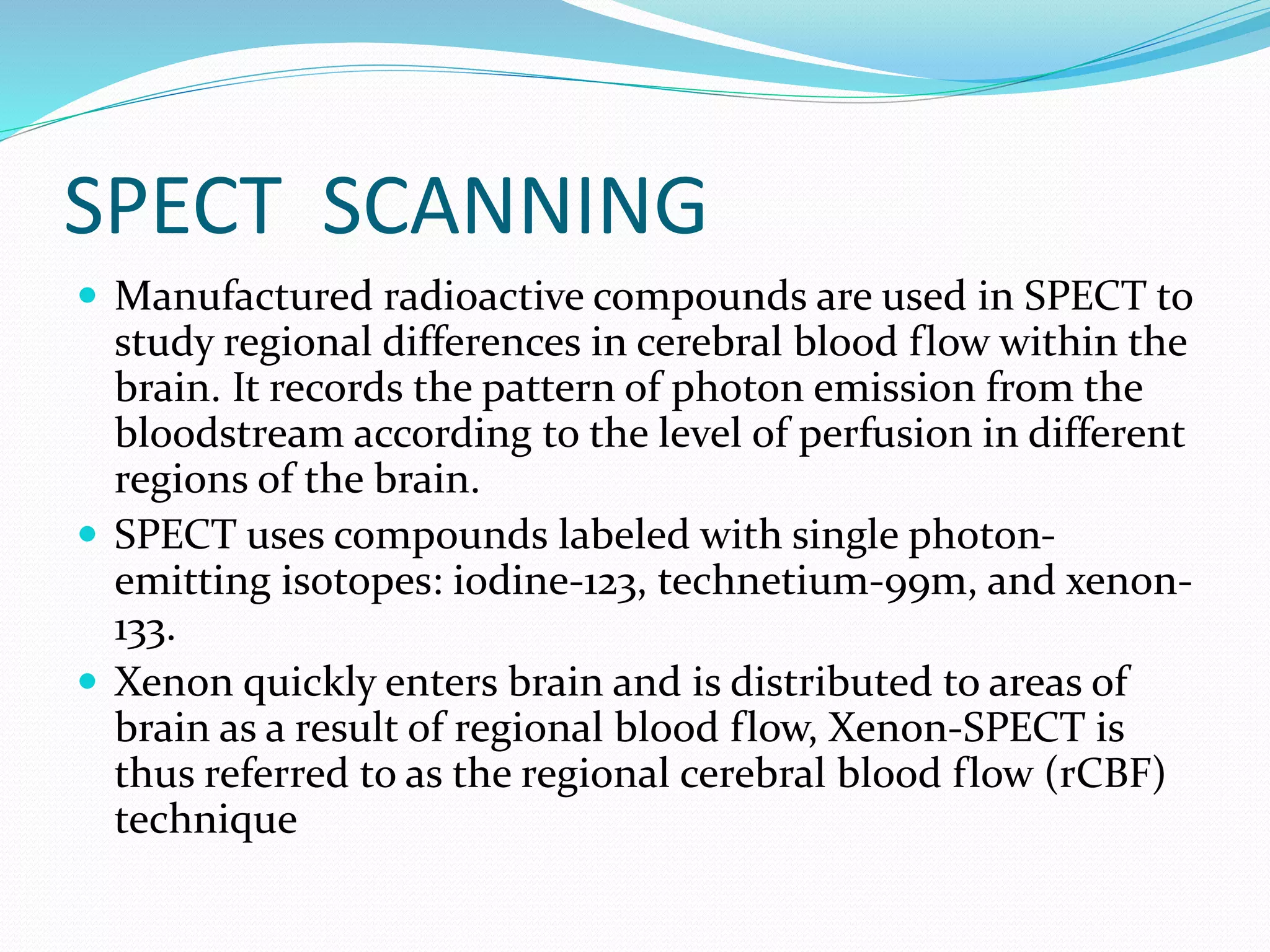 SPECT SCANNING 
 Manufactured radioactive compounds are used in SPECT to 
study regional differences in cerebral blood flow within the 
brain. It records the pattern of photon emission from the 
bloodstream according to the level of perfusion in different 
regions of the brain. 
 SPECT uses compounds labeled with single photon-emitting 
isotopes: iodine-123, technetium-99m, and xenon- 
133. 
 Xenon quickly enters brain and is distributed to areas of 
brain as a result of regional blood flow, Xenon-SPECT is 
thus referred to as the regional cerebral blood flow (rCBF) 
technique 
 