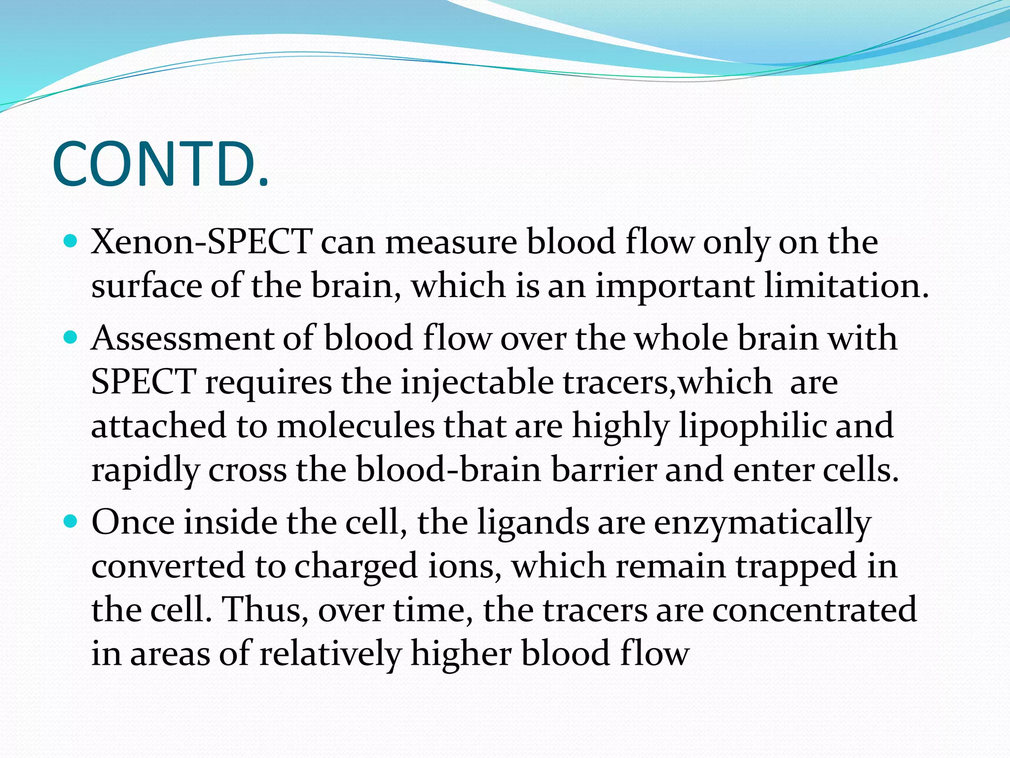 CONTD. 
 Xenon-SPECT can measure blood flow only on the 
surface of the brain, which is an important limitation. 
 Assessment of blood flow over the whole brain with 
SPECT requires the injectable tracers,which are 
attached to molecules that are highly lipophilic and 
rapidly cross the blood-brain barrier and enter cells. 
 Once inside the cell, the ligands are enzymatically 
converted to charged ions, which remain trapped in 
the cell. Thus, over time, the tracers are concentrated 
in areas of relatively higher blood flow 
 