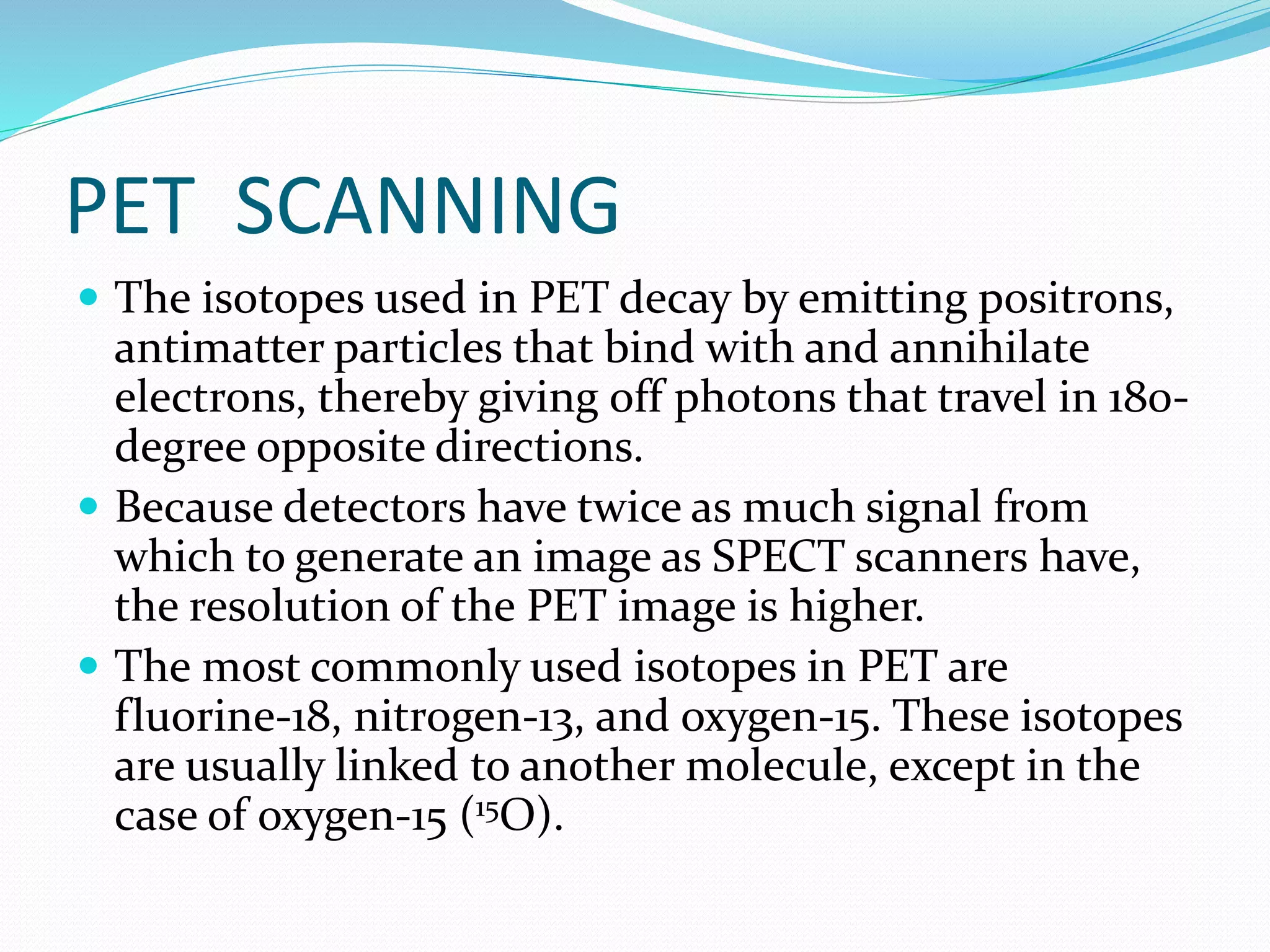 PET SCANNING 
 The isotopes used in PET decay by emitting positrons, 
antimatter particles that bind with and annihilate 
electrons, thereby giving off photons that travel in 180- 
degree opposite directions. 
 Because detectors have twice as much signal from 
which to generate an image as SPECT scanners have, 
the resolution of the PET image is higher. 
 The most commonly used isotopes in PET are 
fluorine-18, nitrogen-13, and oxygen-15. These isotopes 
are usually linked to another molecule, except in the 
case of oxygen-15 (15O). 
 