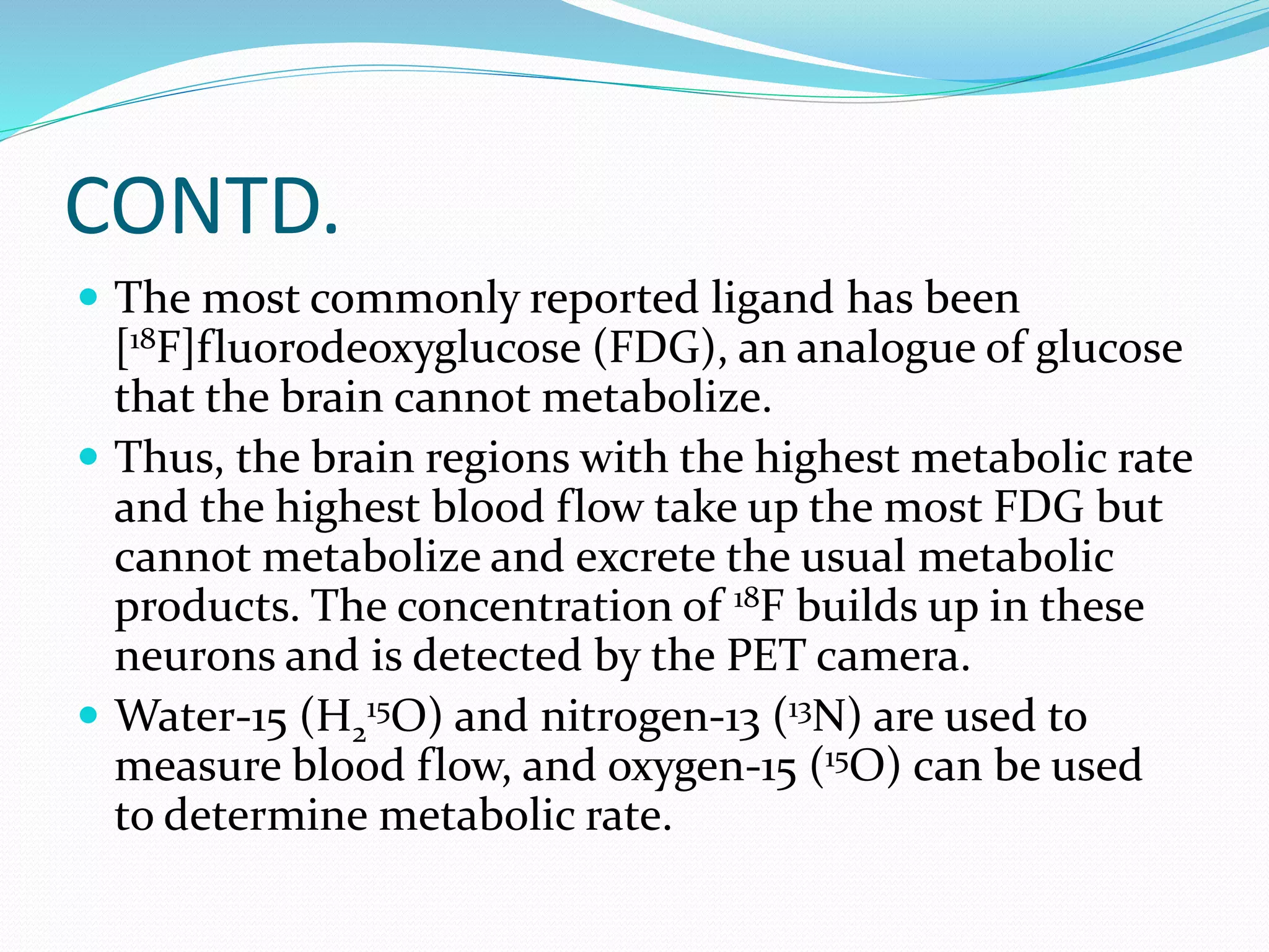 CONTD. 
 The most commonly reported ligand has been 
[18F]fluorodeoxyglucose (FDG), an analogue of glucose 
that the brain cannot metabolize. 
 Thus, the brain regions with the highest metabolic rate 
and the highest blood flow take up the most FDG but 
cannot metabolize and excrete the usual metabolic 
products. The concentration of 18F builds up in these 
neurons and is detected by the PET camera. 
 Water-15 (H2 
15O) and nitrogen-13 (13N) are used to 
measure blood flow, and oxygen-15 (15O) can be used 
to determine metabolic rate. 
 