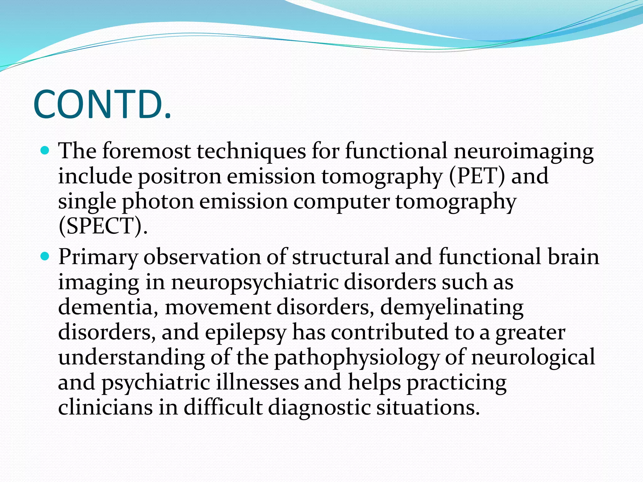CONTD. 
 The foremost techniques for functional neuroimaging 
include positron emission tomography (PET) and 
single photon emission computer tomography 
(SPECT). 
 Primary observation of structural and functional brain 
imaging in neuropsychiatric disorders such as 
dementia, movement disorders, demyelinating 
disorders, and epilepsy has contributed to a greater 
understanding of the pathophysiology of neurological 
and psychiatric illnesses and helps practicing 
clinicians in difficult diagnostic situations. 
 