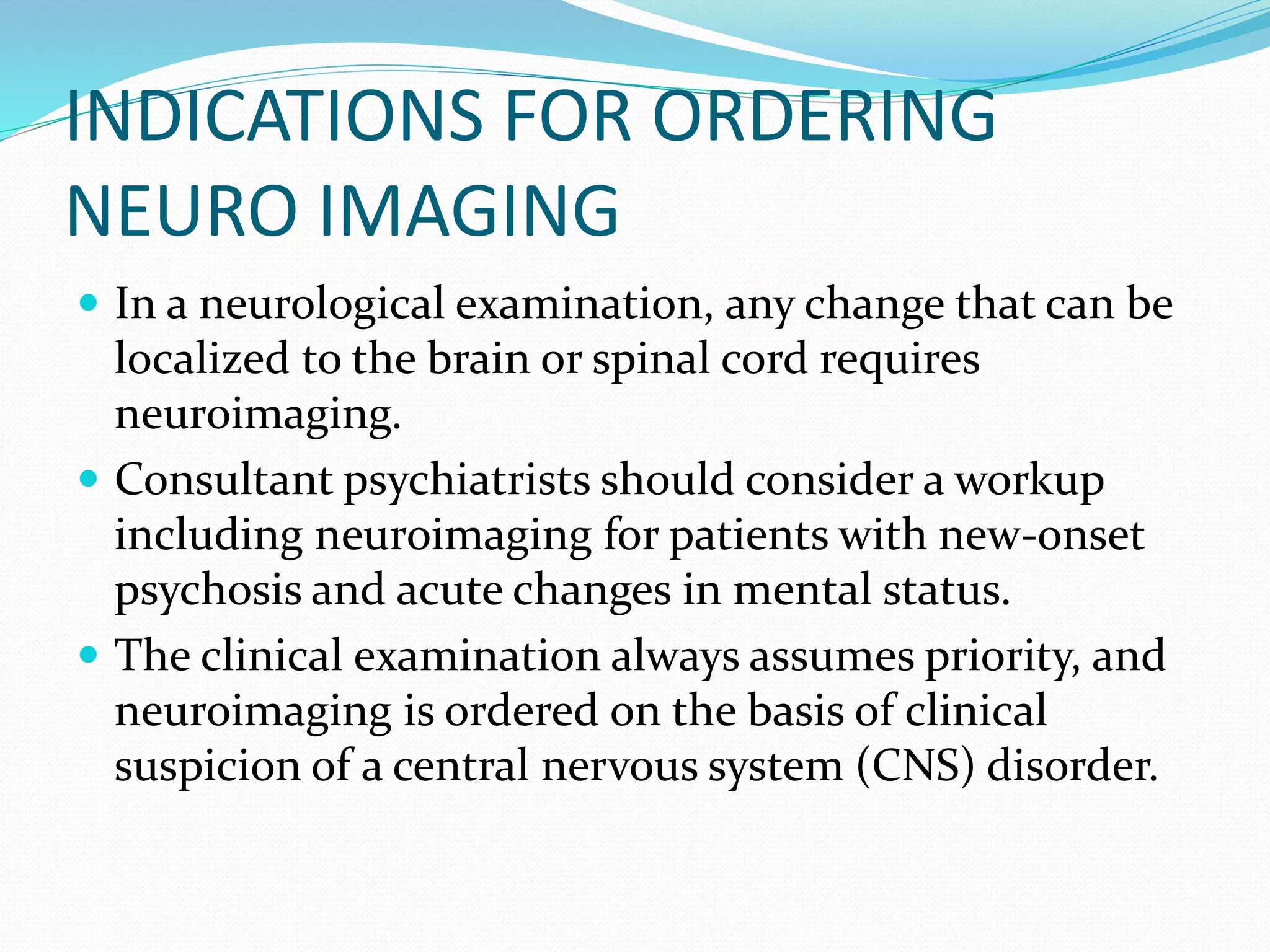 INDICATIONS FOR ORDERING 
NEURO IMAGING 
 In a neurological examination, any change that can be 
localized to the brain or spinal cord requires 
neuroimaging. 
 Consultant psychiatrists should consider a workup 
including neuroimaging for patients with new-onset 
psychosis and acute changes in mental status. 
 The clinical examination always assumes priority, and 
neuroimaging is ordered on the basis of clinical 
suspicion of a central nervous system (CNS) disorder. 
 