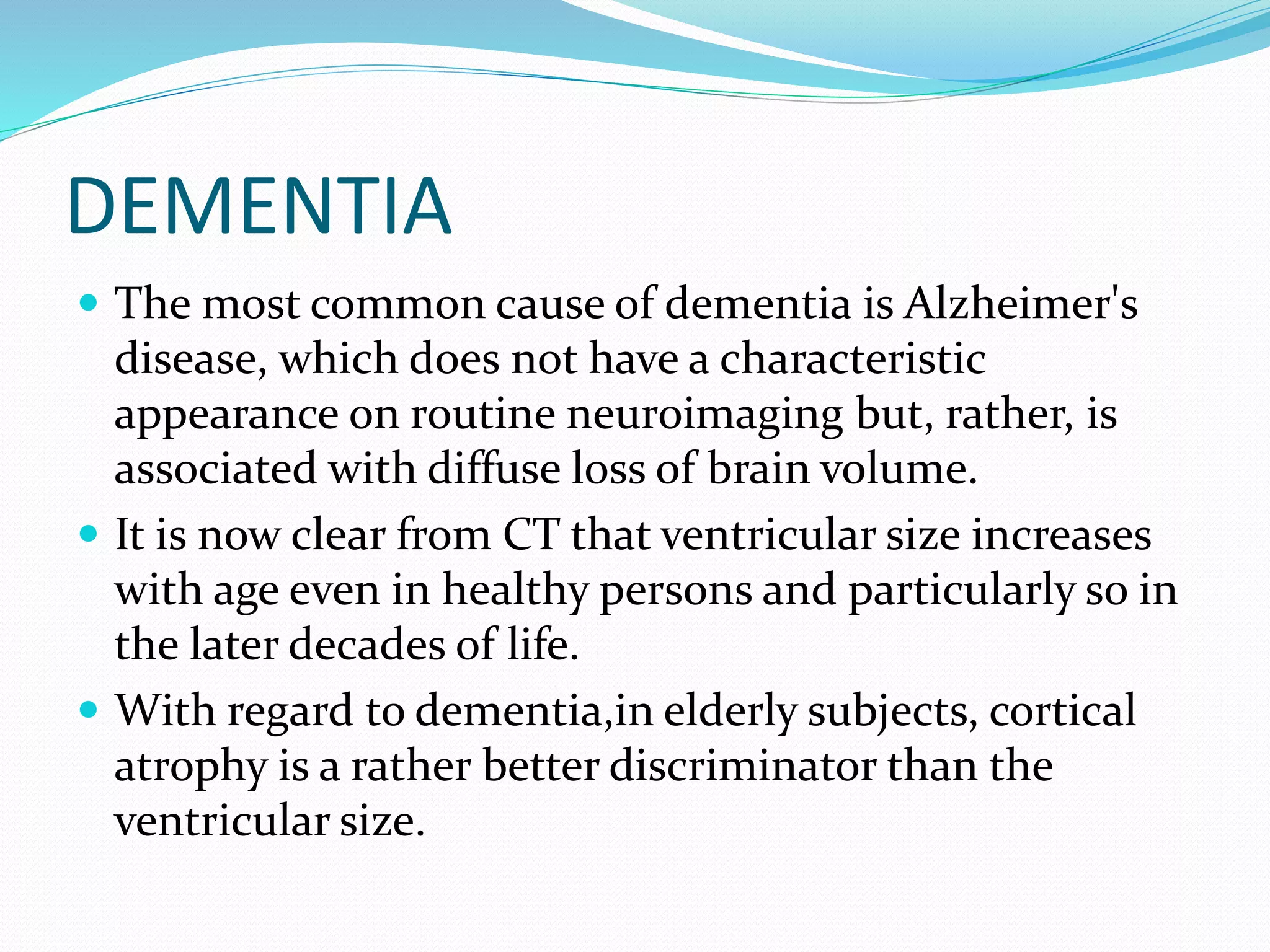 DEMENTIA 
 The most common cause of dementia is Alzheimer's 
disease, which does not have a characteristic 
appearance on routine neuroimaging but, rather, is 
associated with diffuse loss of brain volume. 
 It is now clear from CT that ventricular size increases 
with age even in healthy persons and particularly so in 
the later decades of life. 
 With regard to dementia,in elderly subjects, cortical 
atrophy is a rather better discriminator than the 
ventricular size. 
 