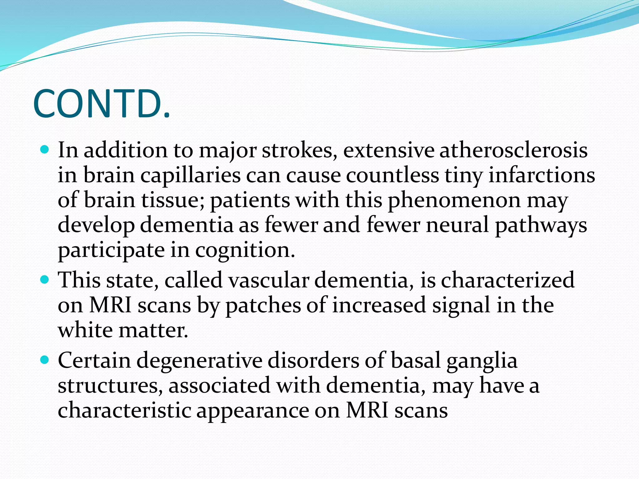 CONTD. 
 In addition to major strokes, extensive atherosclerosis 
in brain capillaries can cause countless tiny infarctions 
of brain tissue; patients with this phenomenon may 
develop dementia as fewer and fewer neural pathways 
participate in cognition. 
 This state, called vascular dementia, is characterized 
on MRI scans by patches of increased signal in the 
white matter. 
 Certain degenerative disorders of basal ganglia 
structures, associated with dementia, may have a 
characteristic appearance on MRI scans 
 