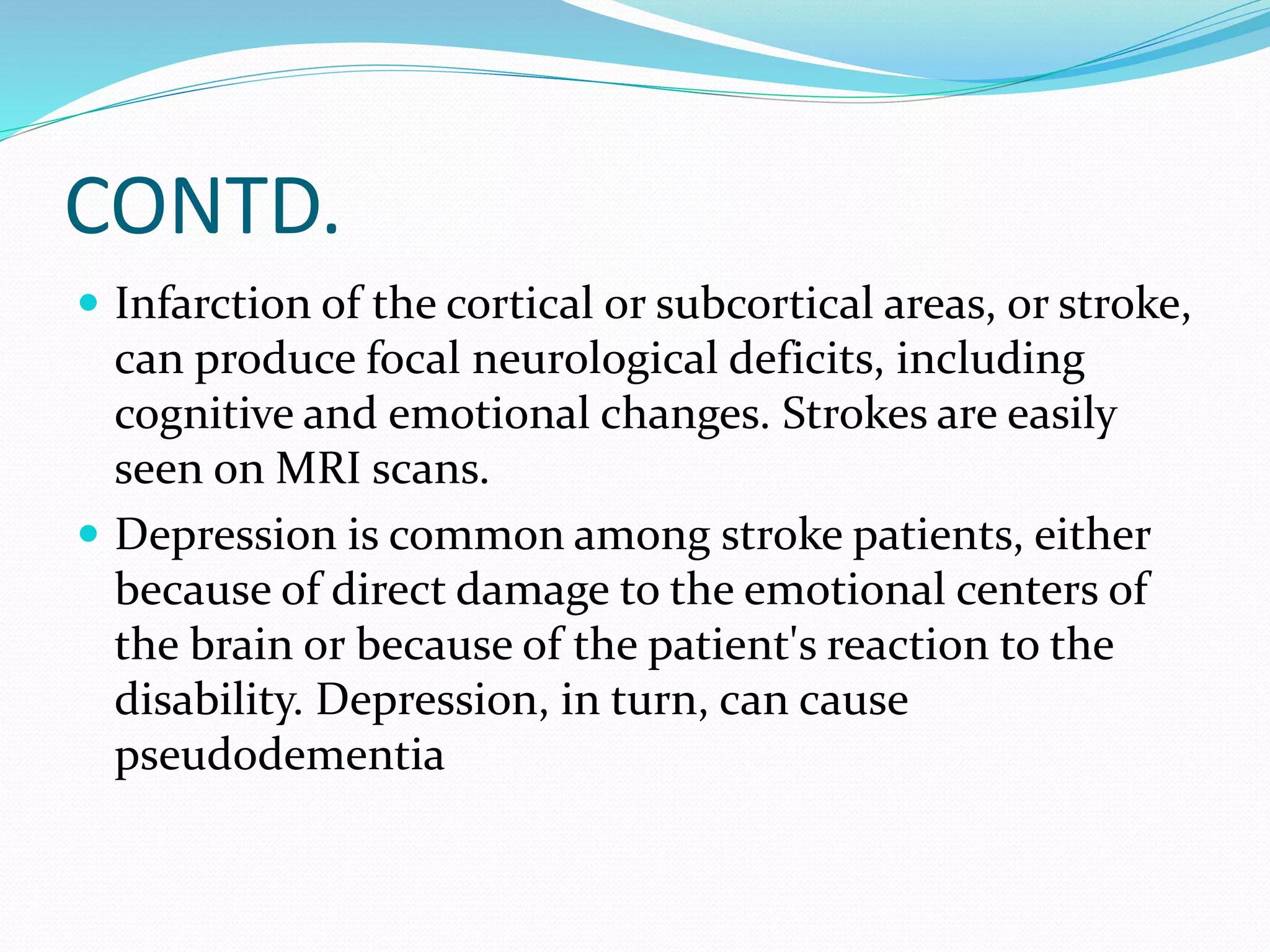 CONTD. 
 Infarction of the cortical or subcortical areas, or stroke, 
can produce focal neurological deficits, including 
cognitive and emotional changes. Strokes are easily 
seen on MRI scans. 
 Depression is common among stroke patients, either 
because of direct damage to the emotional centers of 
the brain or because of the patient's reaction to the 
disability. Depression, in turn, can cause 
pseudodementia 
 