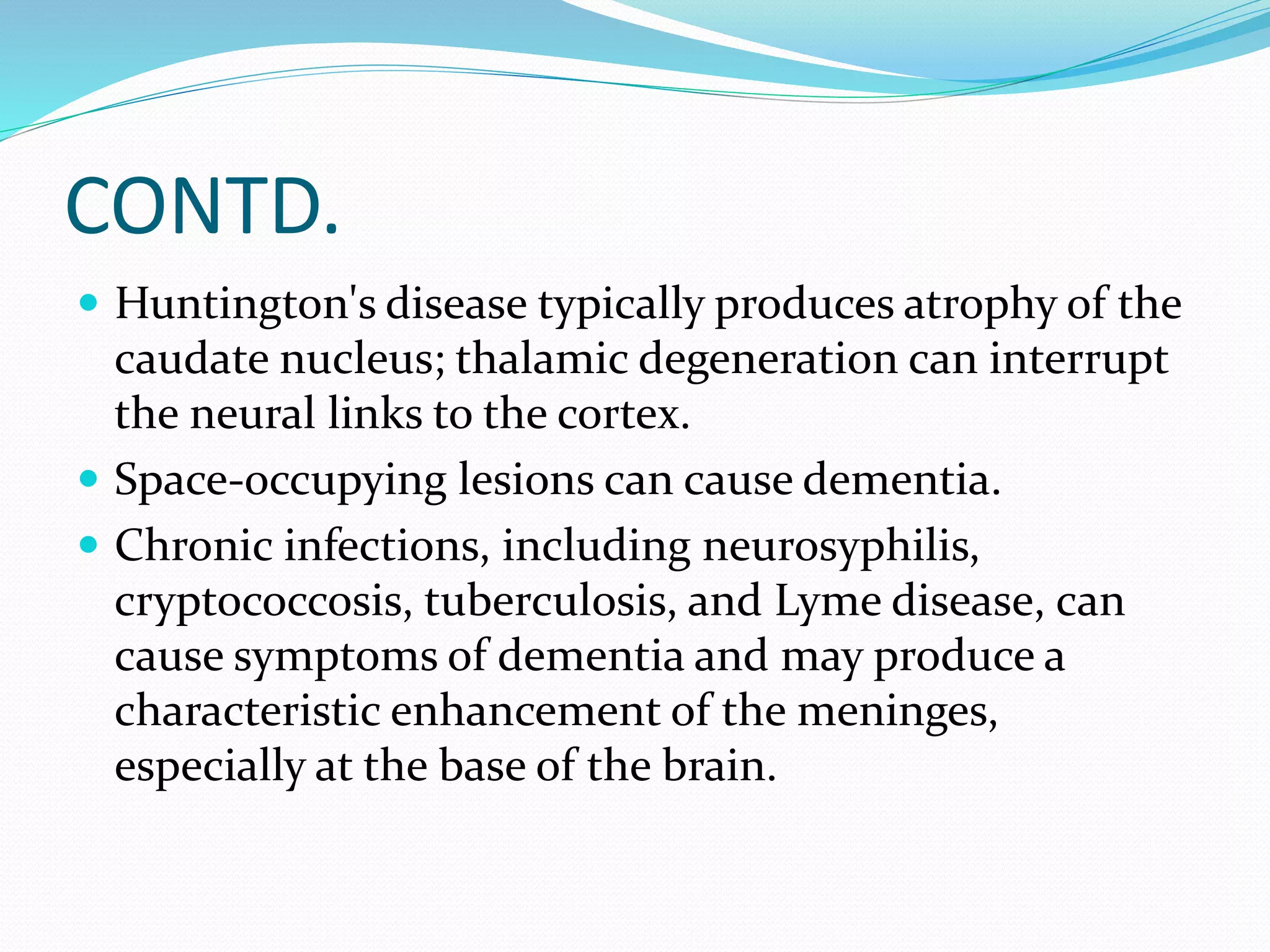 CONTD. 
 Huntington's disease typically produces atrophy of the 
caudate nucleus; thalamic degeneration can interrupt 
the neural links to the cortex. 
 Space-occupying lesions can cause dementia. 
 Chronic infections, including neurosyphilis, 
cryptococcosis, tuberculosis, and Lyme disease, can 
cause symptoms of dementia and may produce a 
characteristic enhancement of the meninges, 
especially at the base of the brain. 
 