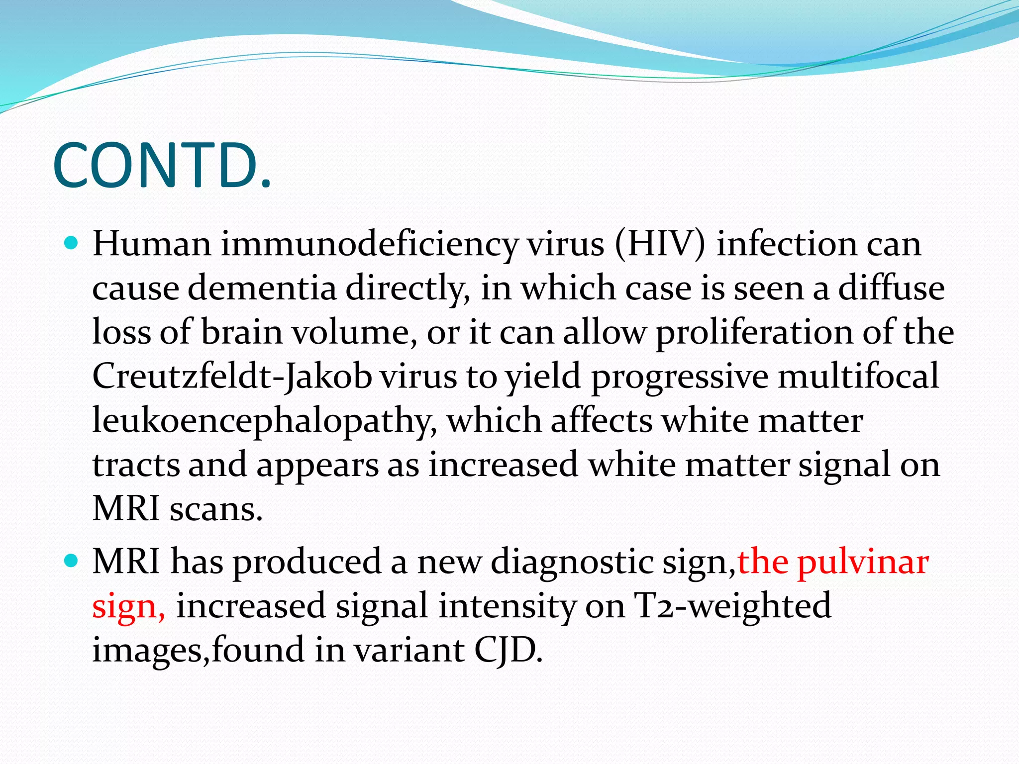 CONTD. 
 Human immunodeficiency virus (HIV) infection can 
cause dementia directly, in which case is seen a diffuse 
loss of brain volume, or it can allow proliferation of the 
Creutzfeldt-Jakob virus to yield progressive multifocal 
leukoencephalopathy, which affects white matter 
tracts and appears as increased white matter signal on 
MRI scans. 
 MRI has produced a new diagnostic sign,the pulvinar 
sign, increased signal intensity on T2-weighted 
images,found in variant CJD. 
 