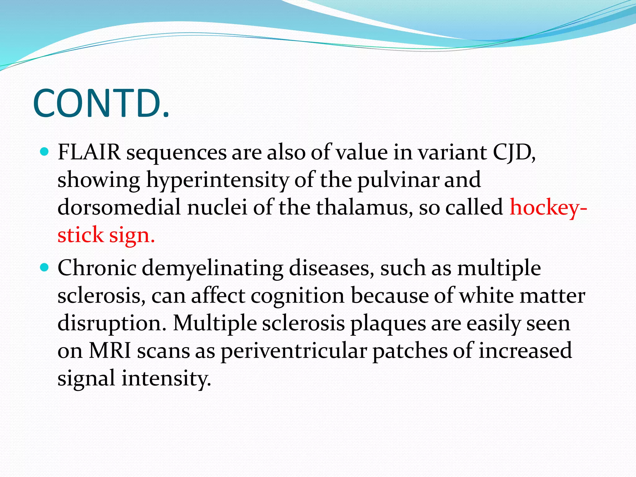 CONTD. 
 FLAIR sequences are also of value in variant CJD, 
showing hyperintensity of the pulvinar and 
dorsomedial nuclei of the thalamus, so called hockey-stick 
sign. 
 Chronic demyelinating diseases, such as multiple 
sclerosis, can affect cognition because of white matter 
disruption. Multiple sclerosis plaques are easily seen 
on MRI scans as periventricular patches of increased 
signal intensity. 
 