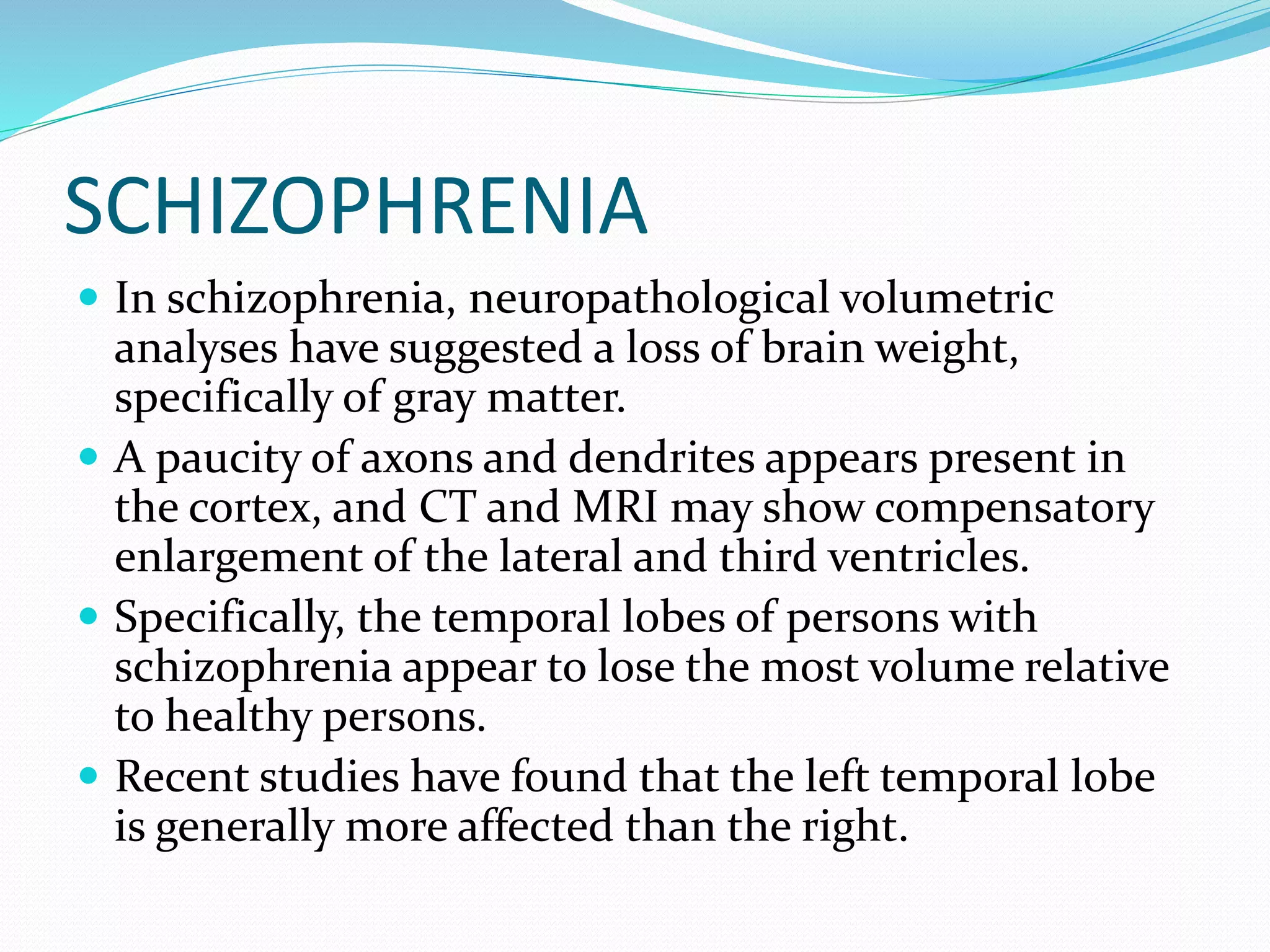SCHIZOPHRENIA 
 In schizophrenia, neuropathological volumetric 
analyses have suggested a loss of brain weight, 
specifically of gray matter. 
 A paucity of axons and dendrites appears present in 
the cortex, and CT and MRI may show compensatory 
enlargement of the lateral and third ventricles. 
 Specifically, the temporal lobes of persons with 
schizophrenia appear to lose the most volume relative 
to healthy persons. 
 Recent studies have found that the left temporal lobe 
is generally more affected than the right. 
 