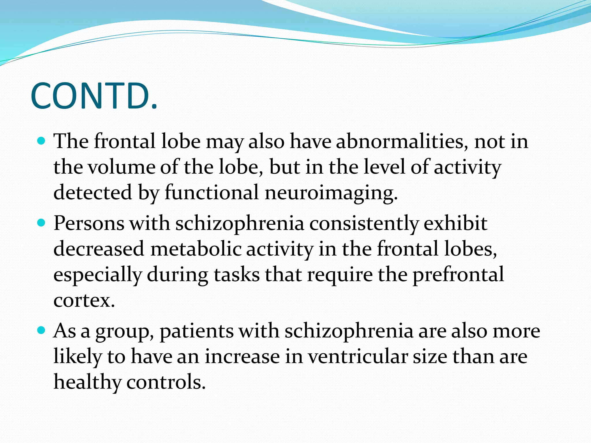 CONTD. 
 The frontal lobe may also have abnormalities, not in 
the volume of the lobe, but in the level of activity 
detected by functional neuroimaging. 
 Persons with schizophrenia consistently exhibit 
decreased metabolic activity in the frontal lobes, 
especially during tasks that require the prefrontal 
cortex. 
 As a group, patients with schizophrenia are also more 
likely to have an increase in ventricular size than are 
healthy controls. 
 