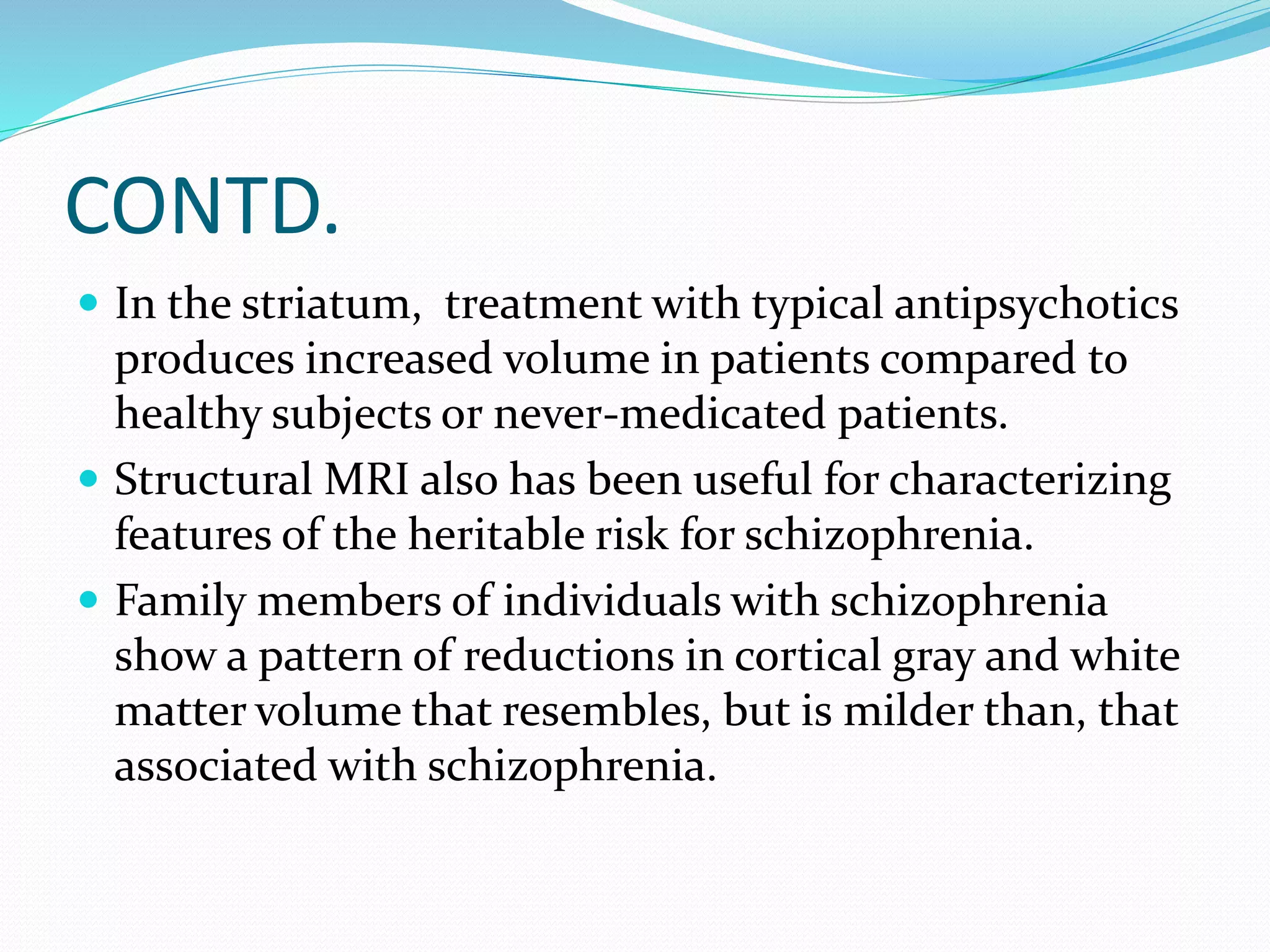 CONTD. 
 In the striatum, treatment with typical antipsychotics 
produces increased volume in patients compared to 
healthy subjects or never-medicated patients. 
 Structural MRI also has been useful for characterizing 
features of the heritable risk for schizophrenia. 
 Family members of individuals with schizophrenia 
show a pattern of reductions in cortical gray and white 
matter volume that resembles, but is milder than, that 
associated with schizophrenia. 
 