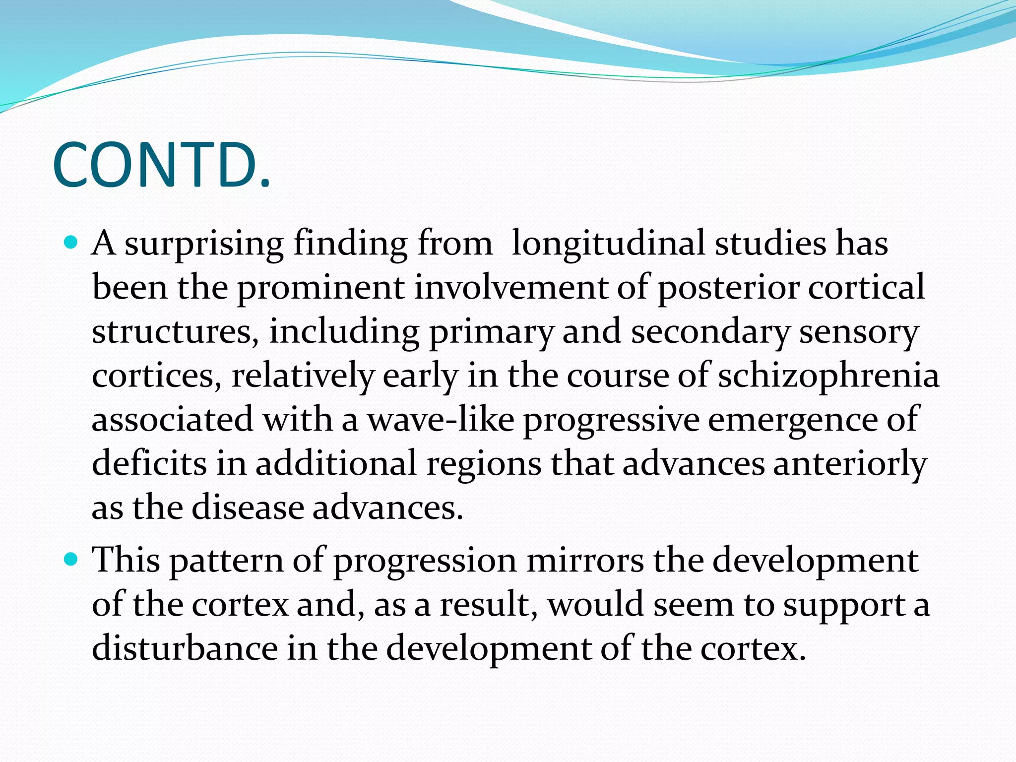 CONTD. 
 A surprising finding from longitudinal studies has 
been the prominent involvement of posterior cortical 
structures, including primary and secondary sensory 
cortices, relatively early in the course of schizophrenia 
associated with a wave-like progressive emergence of 
deficits in additional regions that advances anteriorly 
as the disease advances. 
 This pattern of progression mirrors the development 
of the cortex and, as a result, would seem to support a 
disturbance in the development of the cortex. 
 