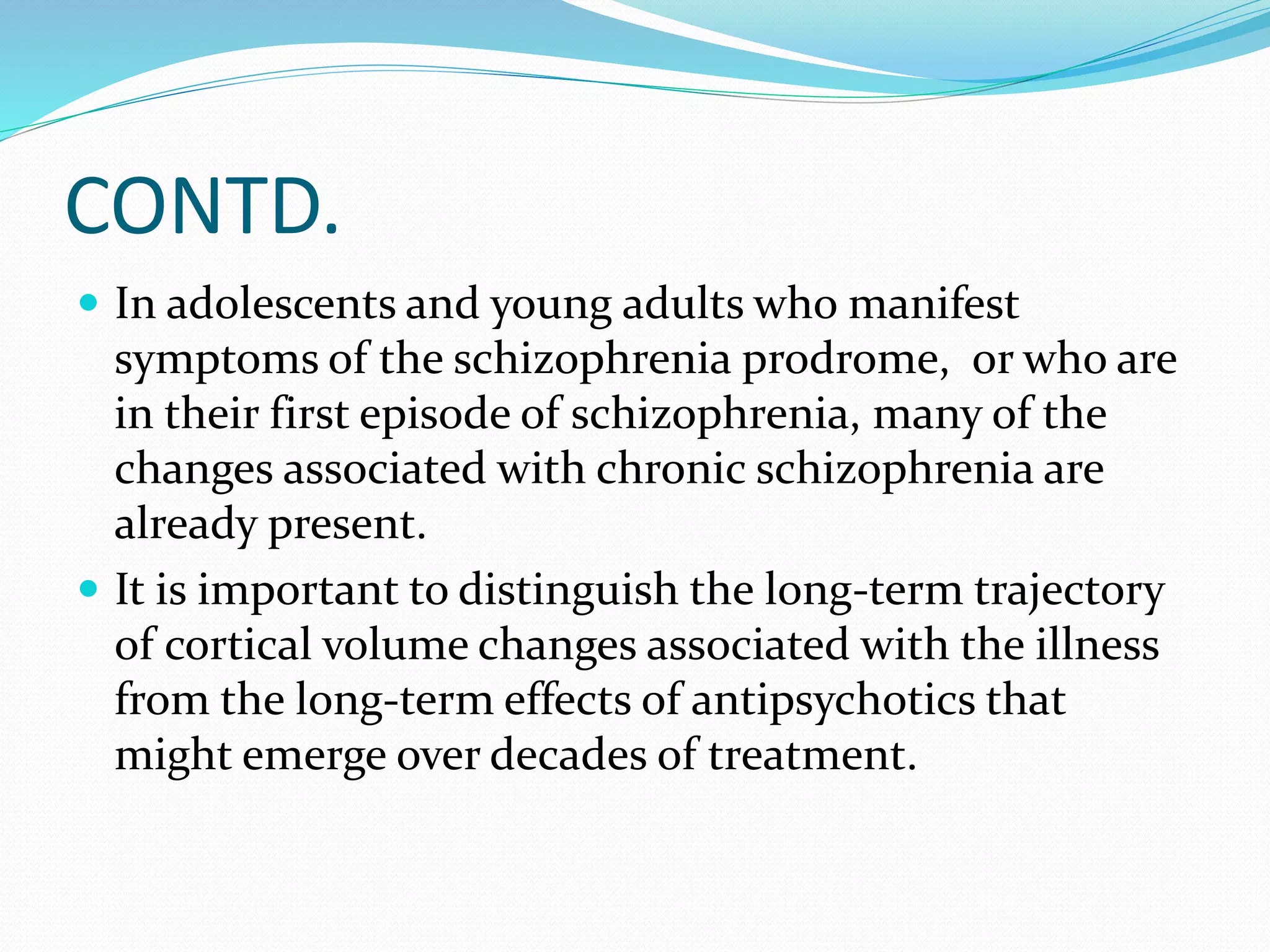 CONTD. 
 In adolescents and young adults who manifest 
symptoms of the schizophrenia prodrome, or who are 
in their first episode of schizophrenia, many of the 
changes associated with chronic schizophrenia are 
already present. 
 It is important to distinguish the long-term trajectory 
of cortical volume changes associated with the illness 
from the long-term effects of antipsychotics that 
might emerge over decades of treatment. 
 