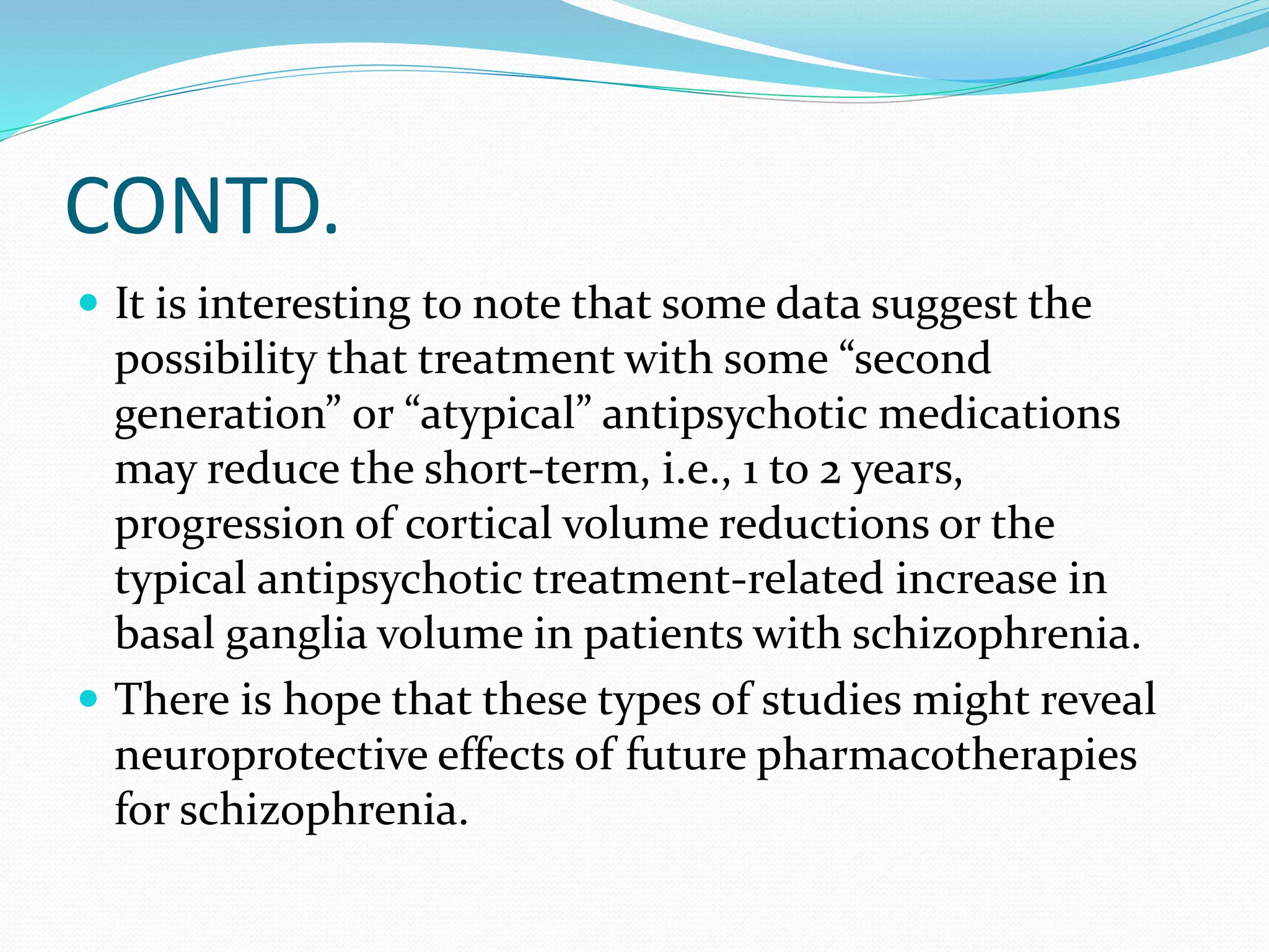 CONTD. 
 It is interesting to note that some data suggest the 
possibility that treatment with some “second 
generation” or “atypical” antipsychotic medications 
may reduce the short-term, i.e., 1 to 2 years, 
progression of cortical volume reductions or the 
typical antipsychotic treatment-related increase in 
basal ganglia volume in patients with schizophrenia. 
 There is hope that these types of studies might reveal 
neuroprotective effects of future pharmacotherapies 
for schizophrenia. 
 