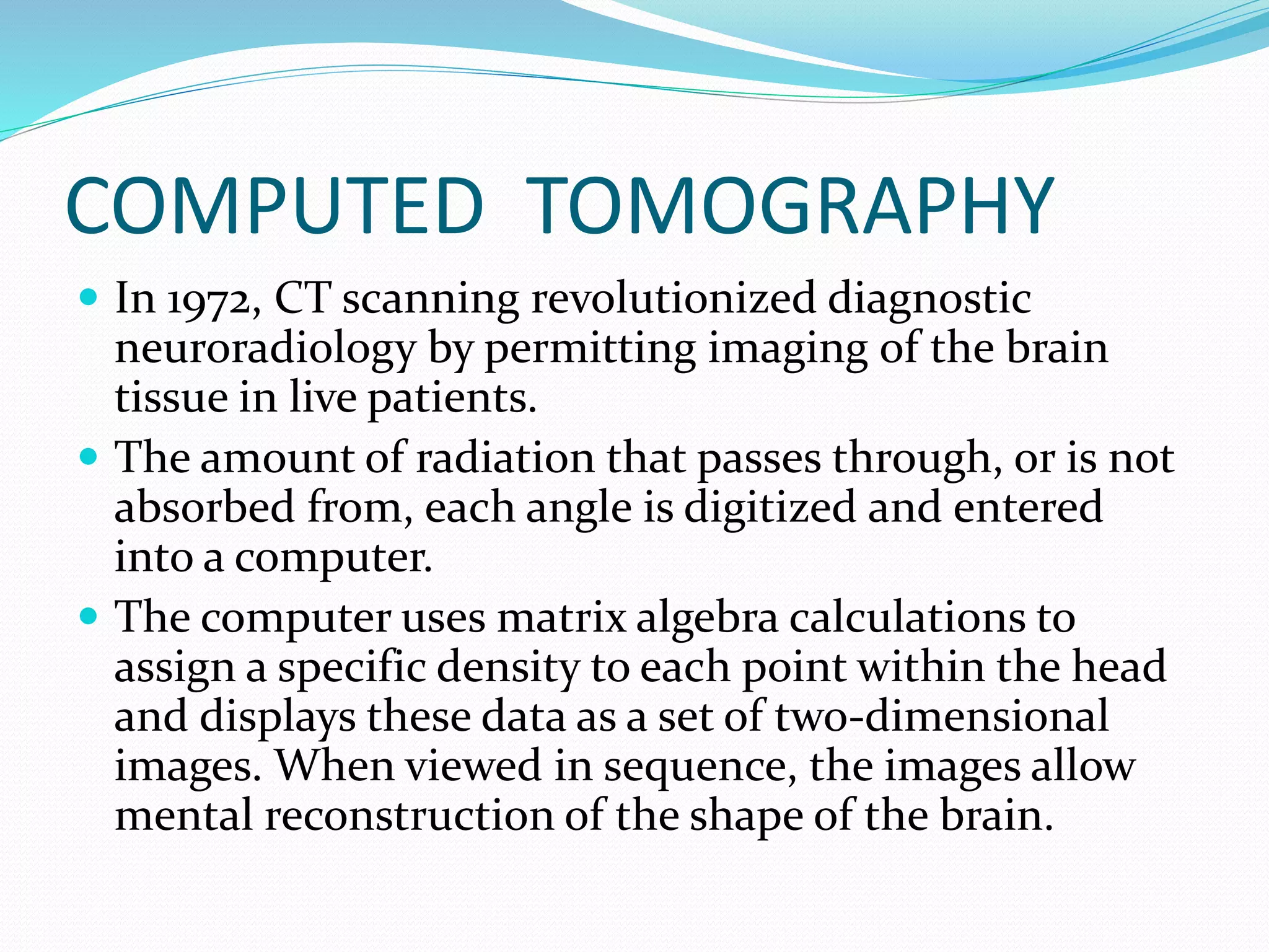 COMPUTED TOMOGRAPHY 
 In 1972, CT scanning revolutionized diagnostic 
neuroradiology by permitting imaging of the brain 
tissue in live patients. 
 The amount of radiation that passes through, or is not 
absorbed from, each angle is digitized and entered 
into a computer. 
 The computer uses matrix algebra calculations to 
assign a specific density to each point within the head 
and displays these data as a set of two-dimensional 
images. When viewed in sequence, the images allow 
mental reconstruction of the shape of the brain. 
 
