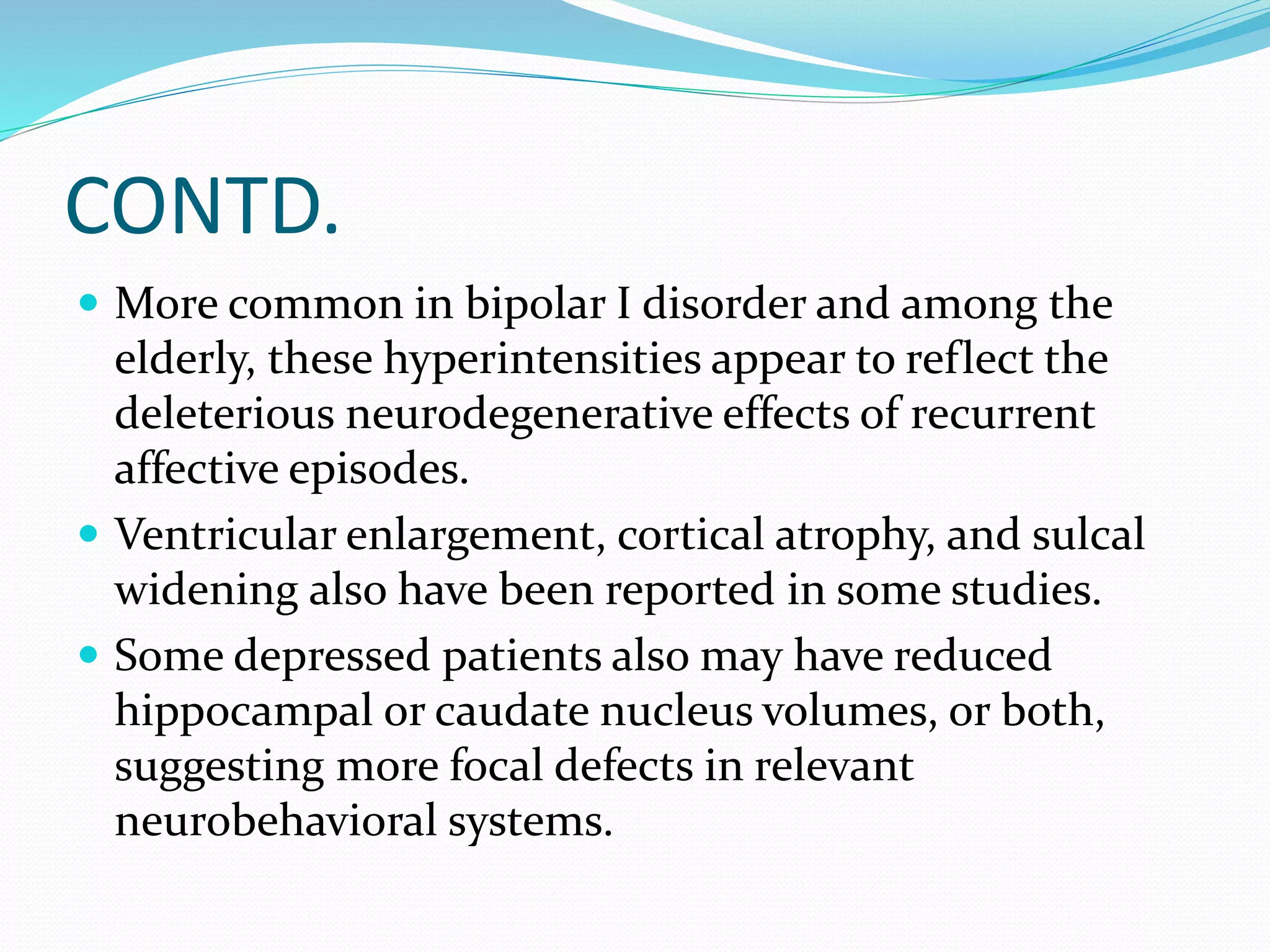 CONTD. 
 More common in bipolar I disorder and among the 
elderly, these hyperintensities appear to reflect the 
deleterious neurodegenerative effects of recurrent 
affective episodes. 
 Ventricular enlargement, cortical atrophy, and sulcal 
widening also have been reported in some studies. 
 Some depressed patients also may have reduced 
hippocampal or caudate nucleus volumes, or both, 
suggesting more focal defects in relevant 
neurobehavioral systems. 
 