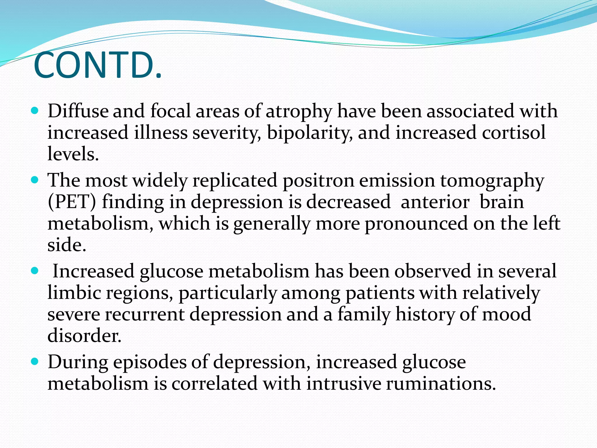 CONTD. 
 Diffuse and focal areas of atrophy have been associated with 
increased illness severity, bipolarity, and increased cortisol 
levels. 
 The most widely replicated positron emission tomography 
(PET) finding in depression is decreased anterior brain 
metabolism, which is generally more pronounced on the left 
side. 
 Increased glucose metabolism has been observed in several 
limbic regions, particularly among patients with relatively 
severe recurrent depression and a family history of mood 
disorder. 
 During episodes of depression, increased glucose 
metabolism is correlated with intrusive ruminations. 
 