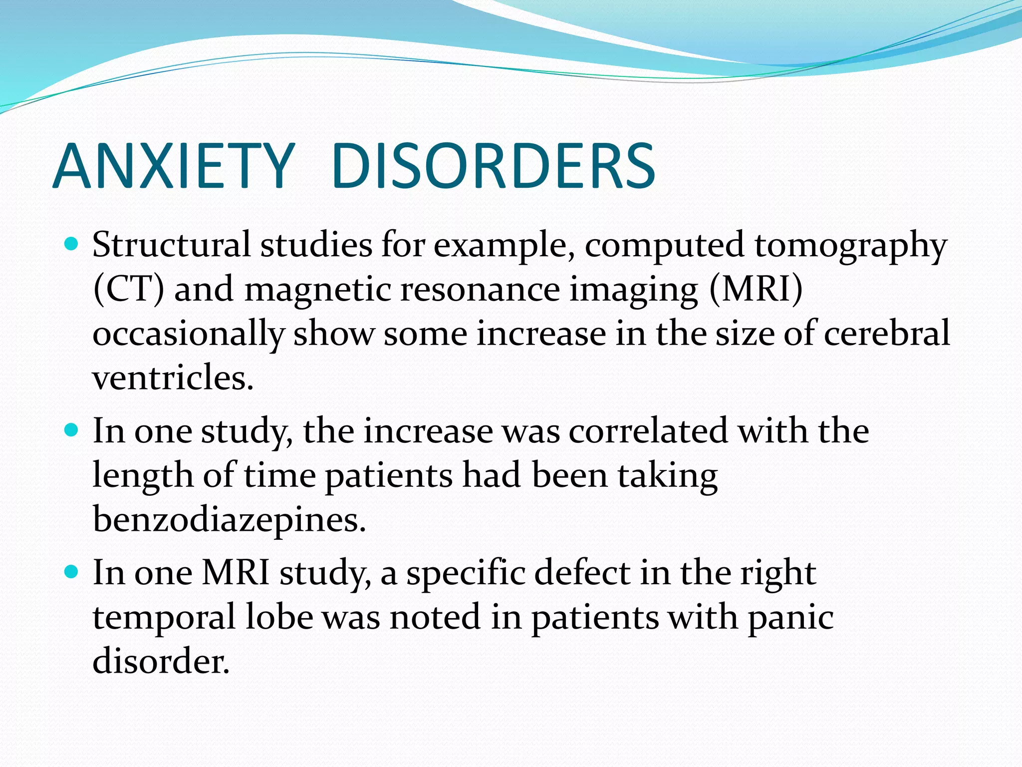 ANXIETY DISORDERS 
 Structural studies for example, computed tomography 
(CT) and magnetic resonance imaging (MRI) 
occasionally show some increase in the size of cerebral 
ventricles. 
 In one study, the increase was correlated with the 
length of time patients had been taking 
benzodiazepines. 
 In one MRI study, a specific defect in the right 
temporal lobe was noted in patients with panic 
disorder. 
 