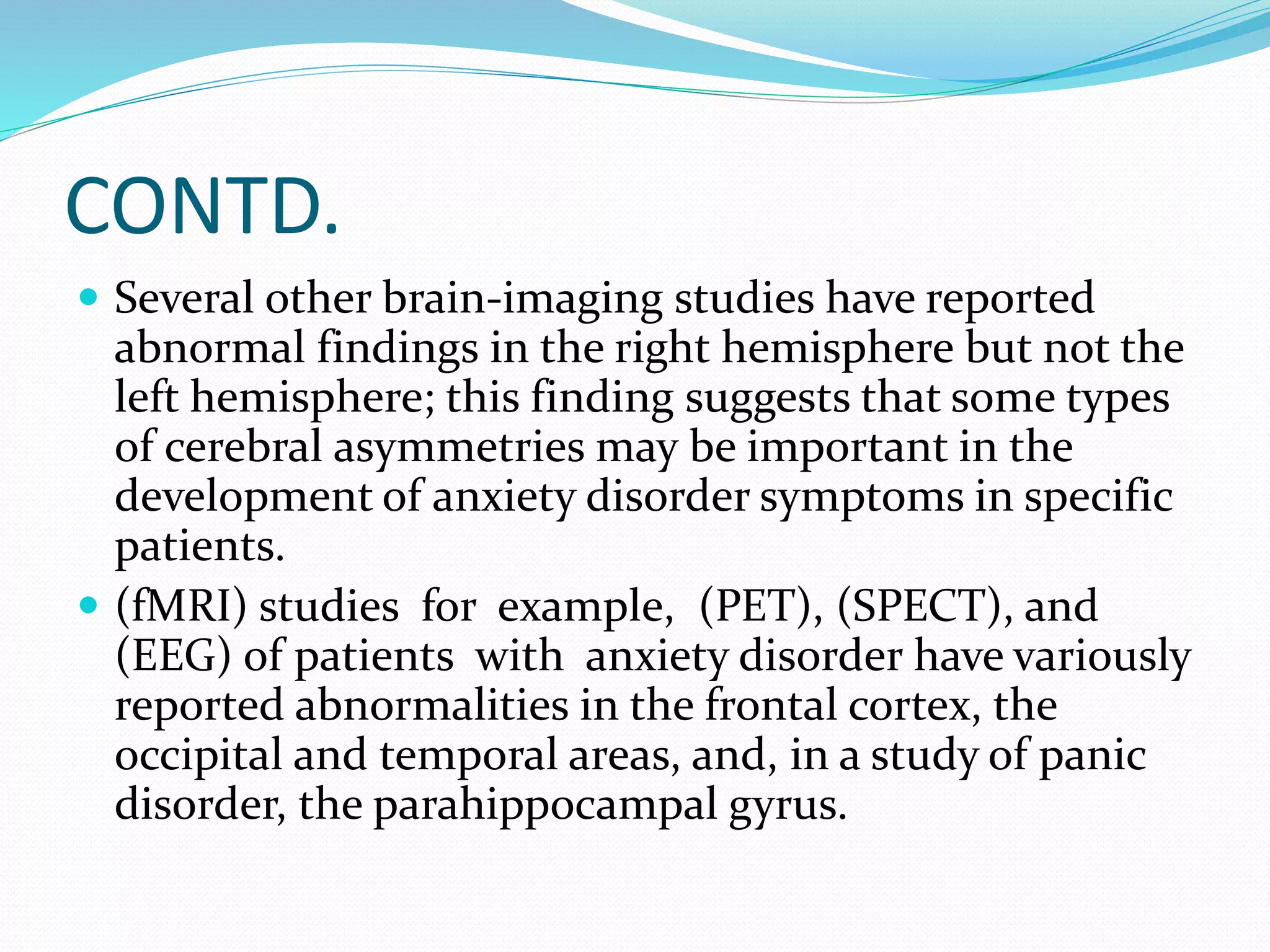 CONTD. 
 Several other brain-imaging studies have reported 
abnormal findings in the right hemisphere but not the 
left hemisphere; this finding suggests that some types 
of cerebral asymmetries may be important in the 
development of anxiety disorder symptoms in specific 
patients. 
 (fMRI) studies for example, (PET), (SPECT), and 
(EEG) of patients with anxiety disorder have variously 
reported abnormalities in the frontal cortex, the 
occipital and temporal areas, and, in a study of panic 
disorder, the parahippocampal gyrus. 
 