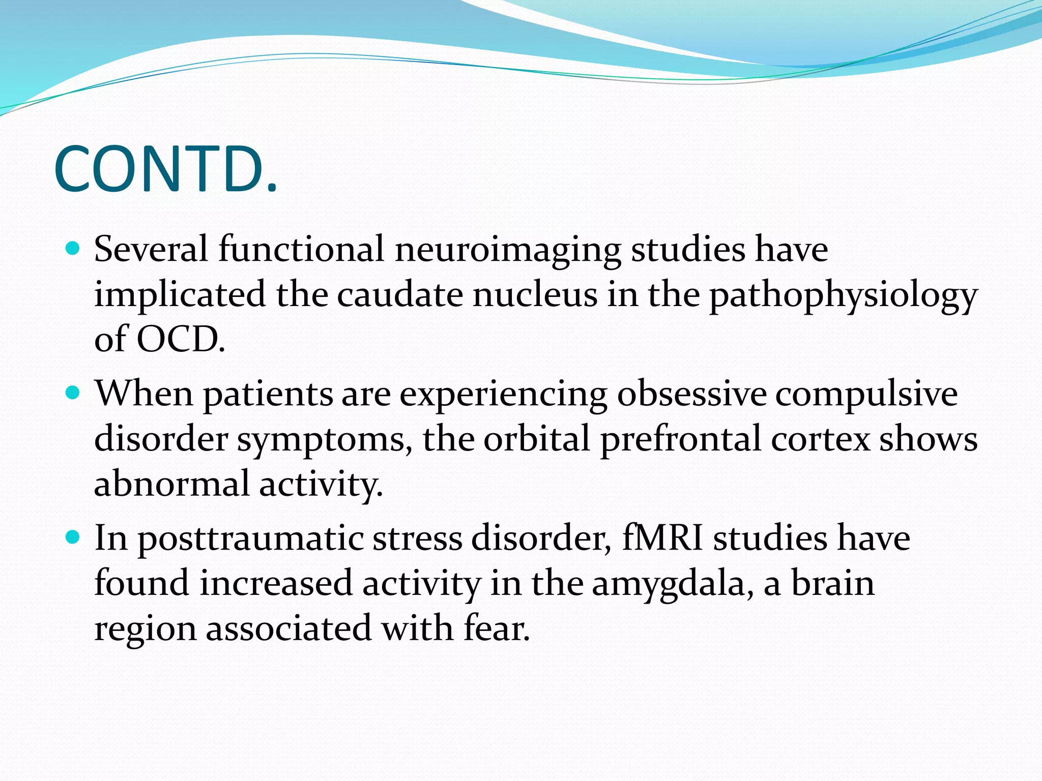 CONTD. 
 Several functional neuroimaging studies have 
implicated the caudate nucleus in the pathophysiology 
of OCD. 
 When patients are experiencing obsessive compulsive 
disorder symptoms, the orbital prefrontal cortex shows 
abnormal activity. 
 In posttraumatic stress disorder, fMRI studies have 
found increased activity in the amygdala, a brain 
region associated with fear. 
 