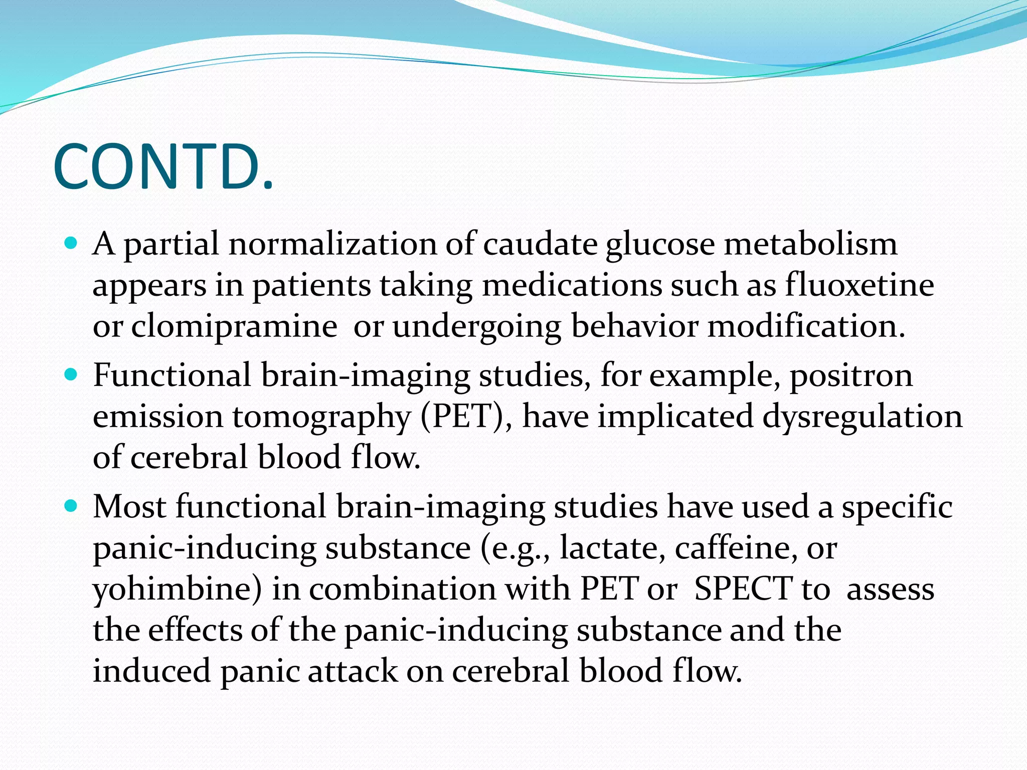 CONTD. 
 A partial normalization of caudate glucose metabolism 
appears in patients taking medications such as fluoxetine 
or clomipramine or undergoing behavior modification. 
 Functional brain-imaging studies, for example, positron 
emission tomography (PET), have implicated dysregulation 
of cerebral blood flow. 
 Most functional brain-imaging studies have used a specific 
panic-inducing substance (e.g., lactate, caffeine, or 
yohimbine) in combination with PET or SPECT to assess 
the effects of the panic-inducing substance and the 
induced panic attack on cerebral blood flow. 
 