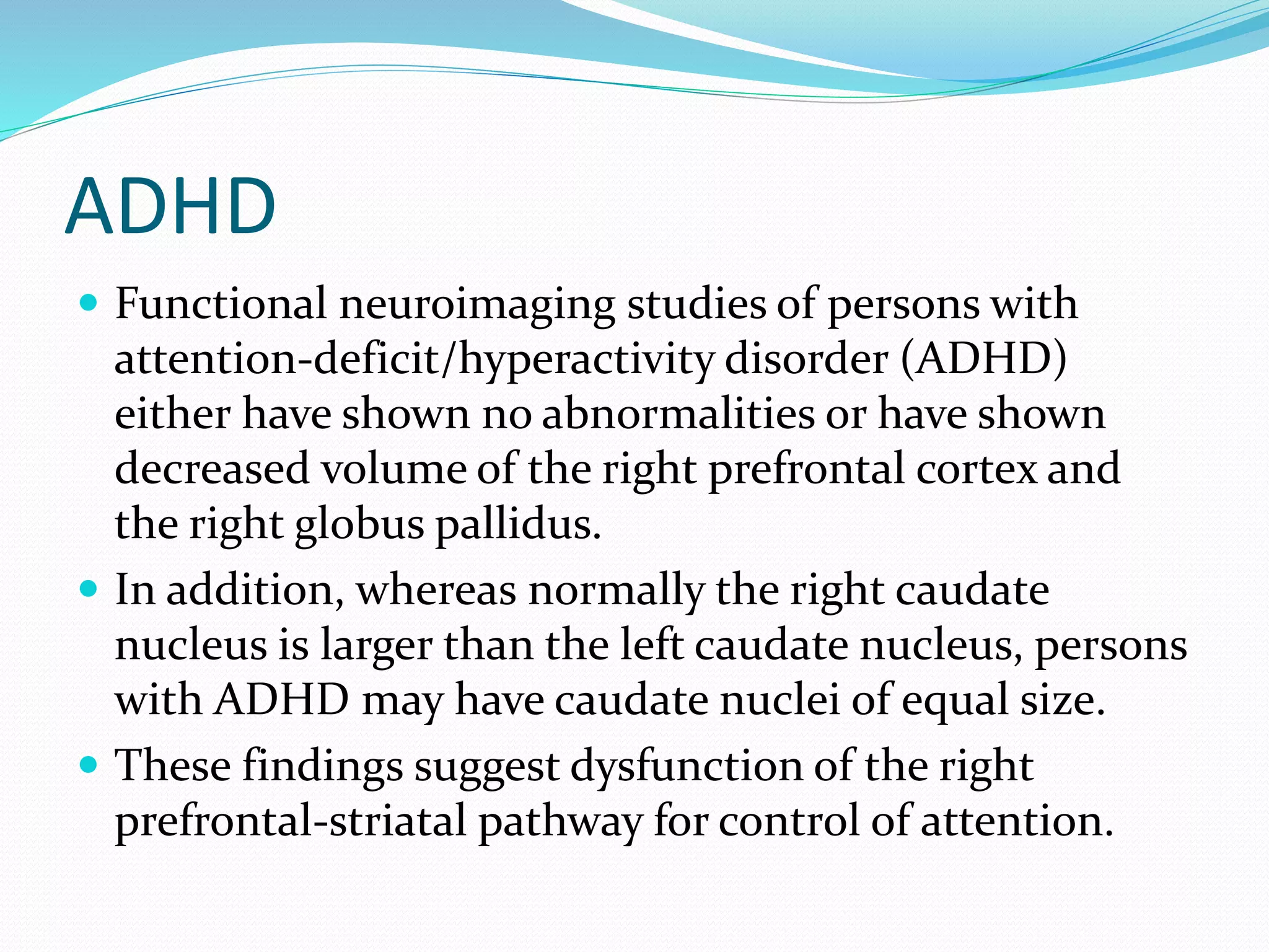 ADHD 
 Functional neuroimaging studies of persons with 
attention-deficit/hyperactivity disorder (ADHD) 
either have shown no abnormalities or have shown 
decreased volume of the right prefrontal cortex and 
the right globus pallidus. 
 In addition, whereas normally the right caudate 
nucleus is larger than the left caudate nucleus, persons 
with ADHD may have caudate nuclei of equal size. 
 These findings suggest dysfunction of the right 
prefrontal-striatal pathway for control of attention. 
 